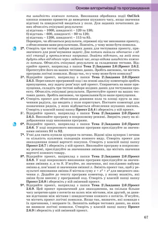 67
та швидкість кожного потяга. Виконання обробника події OnClick
кнопки повинно привести до виведення шуканого часу, якщо значення
відстані та швидкостей вводяться у поля. Для заданих початкових да-
них обчисліть очікувані результати:
а) відстань – 1000, швидкості – 120 та 130;
б) відстань – 600, швидкості – 80 та 120;
в) відстань – 1200, швидкості – 115 та 85.
Перевірте, чи збігаються результати, отримані під час виконання проекту,
з обчисленими вами результатами. Поясніть, у чому може бути помилка.
2. Створіть три тестові набори вхідних даних для тестування проекту, при-
значеного для розв’язування задачі: Два потяги вийшли одночасно з од-
нієї станції у протилежних напрямах. Знайти відстань, на якій вони
будуть один від одного через заданий час, якщо відома швидкість кожно-
го потяга. Обчисліть очікувані результати за складеними тестами. Від-
крийте проект, наприклад з папки Тема 2Завдання 2.6Проект 2.6.2.
Протестуйте його на ваших тестових даних. Зробіть висновок, чи містить
програма логічні помилки. Якщо так, то у чому може бути помилка?
3*. Відкрийте проект, наприклад з папки Тема 2Завдання 2.6Проект
2.6.3. Перегляньте програмний код і на основі аналізу коментарів зробіть
припущення, яку задачу розв’язує цей проект. Спираючись на ваше при-
пущення, складіть три тестові набори вхідних даних для тестування про-
екту. Обчисліть очікувані результати. Протестуйте проект на ваших тес-
тових даних. Зробіть висновок, чи правильним було ваше припущення.
4. Створіть проект для обчислення довжини кола та площі круга за зна-
ченням радіуса, що вводить у поле користувач. Поставте коментарі для
позначення рядків, у яких відбувається обчислення шуканих значень.
Створіть у власній папці папку Проект 2.6.4 і збережіть у ній проект.
5. Відкрийте проект, наприклад з папки Тема 2Завдання 2.6Проект
2.6.5. Виконайте програму в покроковому режимі. Зверніть увагу на ві-
дображення ходу виконання програми.
6. Відкрийте проект, наприклад з папки Тема 2Завдання 2.6Проект
2.6.6. У ході покрокового виконання програми прослідкуйте за значен-
нями змінних S1 та S2.
7. Учні для свята купили цукерки та печиво. Відомі ціна цукерок і печива
та кількість куплених солодощів кожного виду. Створіть проект для
знаходження повної вартості покупки. Створіть у власній папці папку
Проект 2.6.7 і збережіть у ній проект. Виконайте програму в покроково-
му режимі, прослідкуйте за значеннями змінних, що містять значення
вартості кожного товару.
8. Відкрийте проект, наприклад з папки Тема 2Завдання 2.6Проект
2.6.8. У ході покрокового виконання програми прослідкуйте за значен-
нями змінних х, а та S. З’ясуйте, як значення, які послідовно набуває
змінна а, пов’язані зі значенням змінної х. Змініть проект так, щоб у ре-
зультаті виконання змінна S містила суму х + х2 + х4 для введеного зна-
чення х. Додайте до тексту програми коментар, у якому вкажіть, які
зміни були внесені у програмний код. Створіть у власній папці папку
Проект 2.6.8 і збережіть у ній змінений проект.
9*. Відкрийте проект, наприклад з папки Тема 2Завдання 2.6Проект
2.6.9. Цей проект призначений для знаходження, на скільки більше
часу затратив один з потягів на шлях між містами, ніж другий, за дани-
ми відстанню між містами і швидкостями кожного з потягів. З’ясуйте,
чи містить проект логічні помилки. Якщо так, визначте, які команди є
їх причинами, і виправте їх. Запишіть набори тестових даних, на яких
ви виявили логічні помилки. Створіть у власній папці папку Проект
2.6.9 і збережіть у ній змінений проект.
Ryvkind_159_10_Inform_akdm_11ukr_v.indd 67Ryvkind_159_10_Inform_akdm_11ukr_v.indd 67 21.07.2011 17:44:2921.07.2011 17:44:29
 
