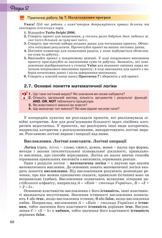 68
7. Налагодження програм
Увага! Під час роботи з комп’ютером дотримуйтеся правил безпеки та
санітарно-гігієнічних норм.
1. Відкрийте Turbo Delphi 2006.
2. Створіть проект для визначення, у скільки разів добуток двох заданих ці-
лих чисел більший за суму цих чисел.
3. Створіть три тестові набори вхідних даних для тестування проекту. Обчис-
літь очікувані результати. Протестуйте проект на ваших тестових даних.
4. Поставте коментарі для позначення рядків, у яких відбувається обчислен-
ня суми та добутку.
5. Виконайте проект у покроковому режимі. У ході покрокового виконання
проекту прослідкуйте за значеннями суми та добутку. Запишіть, які пові-
домлення відображаються у стовпці Value для вказаних змінних перед по-
чатком покрокового виконання проекту, в ході виконання для одного з на-
борів початкових даних і після завершення виконання.
6. Створіть у власній папці папку Практична 7 і збережіть у ній проект.
2.7. Основні поняття математичної логіки
1. Що таке логічний вираз? Які значення він може набувати?
2. Опишіть загальний вигляд, кількість аргументів і результат функцій
AND, OR, NOT табличного процесора.
3. Які властивості змінної ви знаєте?
4. Що визначає тип змінної? Які вам відомі числові типи?
У попередніх пунктах ми розглядали проекти, які реалізовували лі-
нійні алгоритми. Але для розв’язування більшості задач лінійних алго-
ритмів недостатньо. У проектах, що реалізують інші види алгоритмів,
наприклад алгоритми з розгалуженнями, використовують логічні вира-
зи. Розглянемо логічні вирази і операції над ними.
Висловлення. Логічні константи. Логічні операції
Логіка (грец. λόγος – слово, смисл, думка, мова) – наука про форми,
методи і закони інтелектуальної пізнавальної діяльності, правильно-
го мислення, про способи міркування. Логіка як наука вивчає способи
отримання правильних висновків з висновків, отриманих раніше.
Один з розділів логіки – математична логіка – є наукою про закони
математичного мислення. До основних понять математичної логіки вхо-
дить поняття висловлення. Під висловленням розуміють розповідне ре-
чення, про яке можна однозначно сказати, правильне (істинне) воно чи
неправильне (хибне). Висловлення позначають великими літерами ан-
глійського алфавіту, наприклад А  «Київ – столиця України», В  «2 +
+ 2  5».
Основною властивістю висловлення є його істинність, інші властивос-
ті вважаються несуттєвими. Значення істинності висловлення познача-
ють 1 або true, якщо висловлення істинне, 0 або false, якщо висловлення
хибне. Наприклад, висловлення А  «Київ – столиця України» є істин-
ним, тобто значення його властивості істинність дорівнює true. Вислов-
лення С  «3 > 5» є хибним, тобто значення його властивості істинність
дорівнює false.
1. Що таке логічний вираз? Які значення він може набувати?
2. Опишіть загальний вигляд, кількість аргументів і результат функцій
AND, OR, NOT табличного процесора.
3. Які властивості змінної ви знаєте?
4. Що визначає тип змінної? Які вам відомі числові типи?
Ryvkind_159_10_Inform_akdm_11ukr_v.indd 68Ryvkind_159_10_Inform_akdm_11ukr_v.indd 68 21.07.2011 17:44:2921.07.2011 17:44:29
 