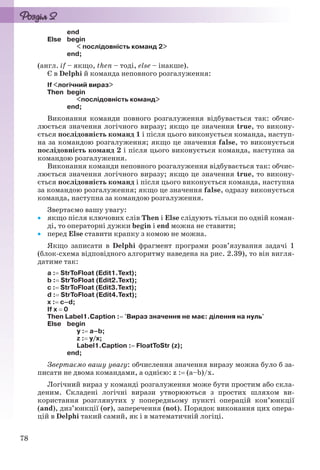 78
end
Else begin
< послідовність команд 2>
end;
(англ. if – якщо, then – тоді, else – інакше).
Є в Delphi й команда неповного розгалуження:
If <логічний вираз>
Then begin
<послідовність команд>
end;
Виконання команди повного розгалуження відбувається так: обчис-
люється значення логічного виразу; якщо це значення true, то викону-
ється послідовність команд 1 і після цього виконується команда, наступ-
на за командою розгалуження; якщо це значення false, то виконується
послідовність команд 2 і після цього виконується команда, наступна за
командою розгалуження.
Виконання команди неповного розгалуження відбувається так: обчис-
люється значення логічного виразу; якщо це значення true, то викону-
ється послідовність команд і після цього виконується команда, наступна
за командою розгалуження; якщо це значення false, одразу виконується
команда, наступна за командою розгалуження.
Звертаємо вашу увагу:
 якщо після ключових слів Then і Else слідують тільки по одній коман-
ді, то операторні дужки begin і end можна не ставити;
 перед Else ставити крапку з комою не можна.
Якщо записати в Delphi фрагмент програми розв’язування задачі 1
(блок-схема відповідного алгоритму наведена на рис. 2.39), то він вигля-
датиме так:
a : StrToFloat (Edit1.Text);
b : StrToFloat (Edit2.Text);
c : StrToFloat (Edit3.Text);
d : StrToFloat (Edit4.Text);
x : c–d;
If x  0
Then Label1.Caption : 'Вираз значення не має: ділення на нуль'
Else begin
y : a–b;
z : y/x;
Label1.Caption : FloatToStr (z);
end;
Звертаємо вашу увагу: обчислення значення виразу можна було б за-
писати не двома командами, а однією: z : (a–b)/x.
Логічний вираз у команді розгалуження може бути простим або скла-
деним. Складені логічні вирази утворюються з простих шляхом ви-
користання розглянутих у попередньому пункті операцій кон’юнкції
(and), диз’юнкції (or), заперечення (not). Порядок виконання цих опера-
цій в Delphi такий самий, як і в математичній логіці.
Ryvkind_159_10_Inform_akdm_11ukr_v.indd 78Ryvkind_159_10_Inform_akdm_11ukr_v.indd 78 21.07.2011 17:44:3021.07.2011 17:44:30
 
