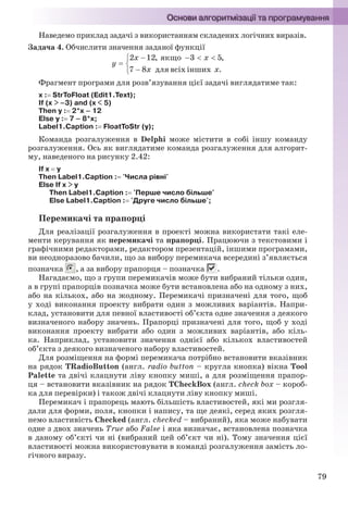 79
Наведемо приклад задачі з використанням складених логічних виразів.
Задача 4. Обчислити значення заданої функції
Фрагмент програми для розв’язування цієї задачі виглядатиме так:
x : StrToFloat (Edit1.Text);
If (x > –3) and (x < 5)
Then y : 2*x – 12
Else y : 7 – 8*x;
Label1.Caption : FloatToStr (y);
Команда розгалуження в Delphi може містити в собі іншу команду
розгалуження. Ось як виглядатиме команда розгалуження для алгорит-
му, наведеного на рисунку 2.42:
If x  у
Then Label1.Caption : 'Числа рівні'
Else If x > у
Then Label1.Caption : 'Перше число більше'
Else Label1.Caption : 'Друге число більше';
Перемикачі та прапорці
Для реалізації розгалуження в проекті можна використати такі еле-
менти керування як перемикачі та прапорці. Працюючи з текстовими і
графічними редакторами, редактором презентацій, іншими програмами,
ви неодноразово бачили, що за вибору перемикача всередині з’являється
позначка , а за вибору прапорця – позначка .
Нагадаємо, що з групи перемикачів може бути вибраний тільки один,
а в групі прапорців позначка може бути встановлена або на одному з них,
або на кількох, або на жодному. Перемикачі призначені для того, щоб
у ході виконання проекту вибрати один з можливих варіантів. Напри-
клад, установити для певної властивості об’єкта одне значення з деякого
визначеного набору значень. Прапорці призначені для того, щоб у ході
виконання проекту вибрати або один з можливих варіантів, або кіль-
ка. Наприклад, установити значення однієї або кількох властивостей
об’єкта з деякого визначеного набору властивостей.
Для розміщення на формі перемикача потрібно встановити вказівник
на рядок TRadioButton (англ. radio button – кругла кнопка) вікна Tool
Palette та двічі клацнути ліву кнопку миші, а для розміщення прапор-
ця – встановити вказівник на рядок TCheckBox (англ. check box – короб-
ка для перевірки) і також двічі клацнути ліву кнопку миші.
Перемикач і прапорець мають більшість властивостей, які ми розгля-
дали для форми, поля, кнопки і напису, та ще деякі, серед яких розгля-
немо властивість Checked (англ. checked – вибраний), яка може набувати
одне з двох значень True або False і яка визначає, встановлена позначка
в даному об’єкті чи ні (вибраний цей об’єкт чи ні). Тому значення цієї
властивості можна використовувати в команді розгалуження замість ло-
гічного виразу.
Ryvkind_159_10_Inform_akdm_11ukr_v.indd 79Ryvkind_159_10_Inform_akdm_11ukr_v.indd 79 21.07.2011 17:44:3021.07.2011 17:44:30
 