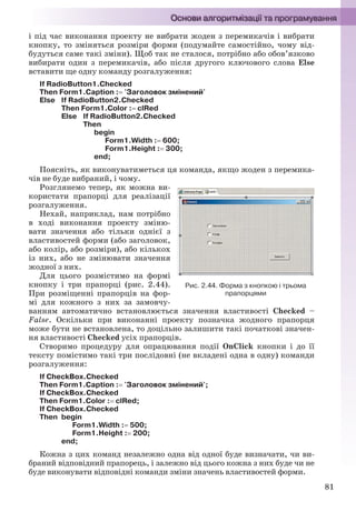 81
і під час виконання проекту не вибрати жоден з перемикачів і вибрати
кнопку, то зміняться розміри форми (подумайте самостійно, чому від-
будуться саме такі зміни). Щоб так не сталося, потрібно або обов’язково
вибирати один з перемикачів, або після другого ключового слова Else
вставити ще одну команду розгалуження:
If RadioButton1.Checked
Then Form1.Caption : 'Заголовок змінений'
Else If RadioButton2.Checked
Then Form1.Color : clRed
Else If RadioButton2.Checked
Then
begin
Form1.Width : 600;
Form1.Height : 300;
end;
Поясніть, як виконуватиметься ця команда, якщо жоден з перемика-
чів не буде вибраний, і чому.
Розглянемо тепер, як можна ви-
користати прапорці для реалізації
розгалуження.
Нехай, наприклад, нам потрібно
в ході виконання проекту зміню-
вати значення або тільки однієї з
властивостей форми (або заголовок,
або колір, або розміри), або кількох
із них, або не змінювати значення
жодної з них.
Для цього розмістимо на формі
кнопку і три прапорці (рис. 2.44).
При розміщенні прапорців на фор-
мі для кожного з них за замовчу-
ванням автоматично встановлюється значення властивості Checked –
False. Оскільки при виконанні проекту позначка жодного прапорця
може бути не встановлена, то доцільно залишити такі початкові значен-
ня властивості Checked усіх прапорців.
Створимо процедуру для опрацювання події OnClick кнопки і до її
тексту помістимо такі три послідовні (не вкладені одна в одну) команди
розгалуження:
If CheckBox.Checked
Then Form1.Caption : 'Заголовок змінений';
If CheckBox.Checked
Then Form1.Color : clRed;
If CheckBox.Checked
Then begin
Form1.Width : 500;
Form1.Height : 200;
end;
Кожна з цих команд незалежно одна від одної буде визначати, чи ви-
браний відповідний прапорець, і залежно від цього кожна з них буде чи не
буде виконувати відповідні команди зміни значень властивостей форми.
Рис. 2.44. Форма з кнопкою і трьома
прапорцями
Ryvkind_159_10_Inform_akdm_11ukr_v.indd 81Ryvkind_159_10_Inform_akdm_11ukr_v.indd 81 21.07.2011 17:44:3021.07.2011 17:44:30
 