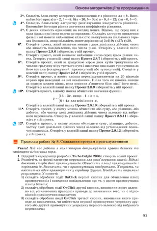 83
3. Складіть блок-схему алгоритму знаходження x з рівняння ax  b. Вико-
найте його при: а) a  2, b  –8; б) a  20, b  0; в) a  0, b  12; г) a  0, b  0.
4*. Складіть блок-схему алгоритму розв’язування квадратного рівняння.
Виконайте його при різних значеннях коефіцієнтів рівняння.
5*. Є деяка кількість однакових на вигляд монет. Відомо, що серед них є
одна фальшива і вона важча за справжню. Складіть алгоритм виявлення
фальшивої монети найменшою кількістю зважувань на шалькових тере-
зах без важків, якщо кількість монет дорівнює: а) 3; б) 9; в) 27; г) 30.
6. Створіть проект, який визначає менше з двох довільних дійсних чисел
або виводить повідомлення, що числа рівні. Створіть у власній папці
папку Проект 2.8.6 і збережіть у ній проект.
7*. Створіть проект, який визначає найменше число серед трьох різних чи-
сел. Створіть у власній папці папку Проект 2.8.7 і збережіть у ній проект.
8*. Створіть проект, який за градусною мірою двох кутів трикутника об-
числює градусну міру третього кута і визначає вид цього трикутника за
його кутами (гострокутний, прямокутний або тупокутний). Створіть у
власній папці папку Проект 2.8.8 і збережіть у ній проект.
9*. Створіть проект, в якому кнопка переміщуватиметься на 20 пікселів
вправо при наведенні на неї вказівника. Після того як кнопка зникне
за правою межею вікна, вона повинна з’явитися біля лівої його межі.
Створіть у власній папці папку Проект 2.8.9 і збережіть у ній проект.
10. Створіть проект, в якому можна обчислити значення функції
Створіть у власній папці папку Проект 2.8.10 і збережіть у ній проект.
11. Створіть проект, у якому можна обчислити або суму, або різницю, або
добуток, або частку двох довільних дійсних чисел залежно від вибра-
ного перемикача. Створіть у власній папці папку Проект 2.8.11 і збере-
жіть у ній проект.
12. Створіть проект, у якому можна обчислити суму, різницю, добуток,
частку двох довільних дійсних чисел залежно від установлених позна-
чок прапорців. Створіть у власній папці папку Проект 2.8.12 і збережіть
у ній проект.
8. Складання програм з розгалуженнями
Увага! Під час роботи з комп’ютером дотримуйтеся правил безпеки та
санітарно-гігієнічних норм.
1. Відкрийте середовище розробки Turbo Delphi 2006 і створіть новий проект.
2. Розмістіть на формі елементи керування для розв’язування задачі: Відомі
довжини сторін двох прямокутників. Обчислити площі прямокутників і
порівняти їх. Визначити, чи є прямокутники квадратами. З’ясувати, чи
вміститься один прямокутник у середину другого. Повідомити отримані
результати. У проекті:
1) складіть обробник події OnClick першої кнопки для обчислення площ
прямокутників і виведення повідомлення про те, у якого прямокутника
площа більша;
2) складіть обробник події OnClick другої кнопки, виконання якого залеж-
но від установлених прапорців приведе до визначення того, чи є відпо-
відний прямокутник квадратом;
3) складіть обробник події OnClick третьої кнопки, виконання якого при-
веде до визначення, чи вміститься перший прямокутник усередину дру-
гого або другий прямокутник усередину першого залежно від вибраного
перемикача;
Ryvkind_159_10_Inform_akdm_11ukr_v.indd 83Ryvkind_159_10_Inform_akdm_11ukr_v.indd 83 21.07.2011 17:44:3021.07.2011 17:44:30
 
