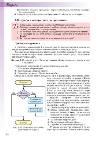 84
4) виконайте складені процедури і переконайтеся, що результати їхньої ро-
боти правильні.
3. Створіть у власній папці папку Практична 8 і збережіть у ній проект.
2.9. Цикли в алгоритмах і в програмах
1. Які процеси називаються циклічними? Наведіть приклади.
2. Опишіть характерні властивості лінійних алгоритмів (фрагментів алго-
ритмів), алгоритмів з розгалуженням.
3. Як виглядає та як виконується команда повного розгалуження в Delphi?
4. Як виглядає та як виконується команда неповного розгалуження в
Delphi?
5. Як і для чого використовуються перемикачі та прапорці?
Цикли в алгоритмах
У лінійних алгоритмах і в алгоритмах із розгалуженням кожна ко-
манда алгоритму могла бути виконана не більше одного разу.
Але для розв’язування багатьох задач потрібно складати алгоритми,
команди яких можуть бути виконані більше одного разу. Розглянемо
приклади таких задач.
Задача 1. Є діжка і відро. Використовуючи відро, наповнити діжку водою
з колодязя.
Розглянемо виконавця з такою системою команд:
1. Наповнити відро водою.
2. Вилити воду з відра в діжку.
3. Перевірити умову «Діжка неповна?».
Оскільки з умови задачі невідомо, чи є в діжці вода, виконавець пови-
нен спочатку перевірити умову «Діжка
неповна?». Якщо результат цієї перевір-
ки true, то він повинен наповнити відро
водою, вилити її з відра в діжку і знову
перевірити умову «Діжка неповна?».
І так до тих пір, поки результат пере-
вірки цієї умови стане false. Після цього
можна припинити виконання алгоритму.
Подамо алгоритм розв’язування
цієї задачі для розглянутого виконав-
ця у словесній формі та у вигляді блок-
схеми (рис. 2.45).
1. Перевірити умову «Діжка неповна?».
2. Якщо результат виконання попе-
редньої команди true, то виконати
команду 3, якщо false, то закінчити
виконання алгоритму.
3. Наповнити відро водою.
4. Вилити воду з відра в діжку.
5. Перейти до виконання команди 1.
У цьому алгоритмі команди 3–5 мо-
жуть бути виконані більше одного разу.
1. Які процеси називаються циклічними? Наведіть приклади.
2. Опишіть характерні властивості лінійних алгоритмів (фрагментів алго-
ритмів), алгоритмів з розгалуженням.
3. Як виглядає та як виконується команда повного розгалуження вк Delphi?
4. Як виглядає та як виконується команда неповного розгалуження в
Delphi?
5. Як і для чого використовуються перемикачі та прапорці?
Рис. 2.45. Блок-схема алгоритму
розв’язування задачі 1
Ryvkind_159_10_Inform_akdm_11ukr_v.indd 84Ryvkind_159_10_Inform_akdm_11ukr_v.indd 84 21.07.2011 17:44:3121.07.2011 17:44:31
 