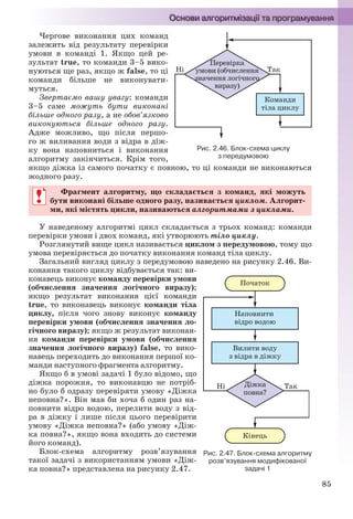 85
Чергове виконання цих команд
залежить від результату перевірки
умови в команді 1. Якщо цей ре-
зультат true, то команди 3–5 вико-
нуються ще раз, якщо ж false, то ці
команди більше не виконувати-
муться.
Звертаємо вашу увагу: команди
3–5 саме можуть бути виконані
більше одного разу, а не обов’язково
виконуються більше одного разу.
Адже можливо, що після першо-
го ж виливання води з відра в діж-
ку вона наповниться і виконання
алгоритму закінчиться. Крім того,
якщо діжка із самого початку є повною, то ці команди не виконаються
жодного разу.
Фрагмент алгоритму, що складається з команд, які можуть
бути виконані більше одного разу, називається циклом. Алгорит-
ми, які містять цикли, називаються алгоритмами з циклами.
У наведеному алгоритмі цикл складається з трьох команд: команди
перевірки умови і двох команд, які утворюють тіло циклу.
Розглянутий вище цикл називається циклом з передумовою, тому що
умова перевіряється до початку виконання команд тіла циклу.
Загальний вигляд циклу з передумовою наведено на рисунку 2.46. Ви-
конання такого циклу відбувається так: ви-
конавець виконує команду перевірки умови
(обчислення значення логічного виразу);
якщо результат виконання цієї команди
true, то виконавець виконує команди тіла
циклу, після чого знову виконує команду
перевірки умови (обчислення значення ло-
гічного виразу); якщо ж результат виконан-
ня команди перевірки умови (обчислення
значення логічного виразу) false, то вико-
навець переходить до виконання першої ко-
манди наступного фрагмента алгоритму.
Якщо б в умові задачі 1 було відомо, що
діжка порожня, то виконавцю не потріб-
но було б одразу перевіряти умову «Діжка
неповна?». Він мав би хоча б один раз на-
повнити відро водою, перелити воду з від-
ра в діжку і лише після цього перевірити
умову «Діжка неповна?» (або умову «Діж-
ка повна?», якщо вона входить до системи
його команд).
Блок-схема алгоритму розв’язування
такої задачі з використанням умови «Діж-
ка повна?» представлена на рисунку 2.47.
Рис. 2.46. Блок-схема циклу
з передумовою
Фрагмент алгоритму, що складається з команд, які можуть
бути виконані більше одного разу, називається циклом. Алгорит-
ми, які містять цикли, називаються алгоритмами з циклами.
Рис. 2.47. Блок-схема алгоритму
розв’язування модифікованої
задачі 1
Ryvkind_159_10_Inform_akdm_11ukr_v.indd 85Ryvkind_159_10_Inform_akdm_11ukr_v.indd 85 21.07.2011 17:44:3121.07.2011 17:44:31
 