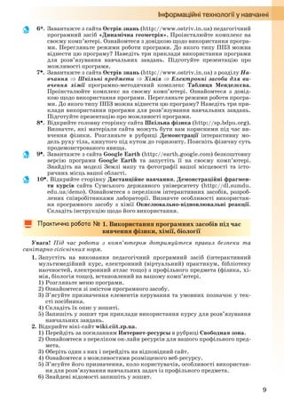 9
6*. Завантажте з сайта Острів знань (http://www.ostriv.in.ua) педагогічний
програмний засіб «Динамічна геометрія». Проінсталюйте комплекс на
своєму комп’ютері. Ознайомтеся з довідкою щодо використання програ-
ми. Перегляньте режими роботи програми. До якого типу ППЗ можна
віднести цю програму? Наведіть три приклади використання програми
для розв’язування навчальних завдань. Підготуйте презентацію про
можливості програми.
7. Завантажте з сайта Острів знань (http://www.ostriv.in.ua) з розділу На-
вчання  Шкільні предмети  Хімія  Електронні засоби для ви-
вчення хімії програмно-методичний комплекс Таблиця Менделєєва.
Проінсталюйте комплекс на своєму комп’ютері. Ознайомтеся з довід-
кою щодо використання програми. Перегляньте режими роботи програ-
ми. До якого типу ППЗ можна віднести цю програму? Наведіть три при-
клади використання програми для розв’язування навчальних завдань.
Підготуйте презентацію про можливості програми.
8. Відкрийте головну сторінку сайта Шкільна фізика (http://sp.bdpu.org).
Визначте, які матеріали сайта можуть бути вам корисними під час ви-
вчення фізики. Розгляньте в рубриці Демонстрації інтерактивну мо-
дель руху тіла, кинутого під кутом до горизонту. Поясніть фізичну суть
продемонстрованого явища.
9. Завантажте з сайта Google Earth (http://earth.google.com) безкоштовну
версію програми Google Earth та запустіть її на своєму комп’ютері.
Знайдіть на моделі Землі мапу та фотографії вашої місцевості та істо-
ричних місць вашої області.
10. Відкрийте сторінку Дистанційне навчання. Демонстраційні фрагмен-
ти курсів сайта Сумського державного університету (http://dl.sumdu.
edu.ua/demo). Ознайомтеся з переліком інтерактивних засобів, розроб-
лених співробітниками лабораторії. Визначте особливості використан-
ня програмного засобу з хімії Окислювально-відновлювальні реакції.
Складіть інструкцію щодо його використання.
1. Використання програмних засобів під час
вивчення фізики, хімії, біології
Увага! Під час роботи з комп’ютером дотримуйтеся правил безпеки та
санітарно-гігієнічних норм.
1. Запустіть на виконання педагогічний програмний засіб (інтерактивний
мультимедійний курс, електронний (віртуальний) практикум, бібліотеку
наочностей, електронний атлас тощо) з профільного предмета (фізика, хі-
мія, біологія тощо), встановлений на вашому комп’ютері.
1) Розгляньте меню програми.
2) Ознайомтеся зі змістом програмного засобу.
3) З’ясуйте призначення елементів керування та умовних позначок у тек-
сті посібника.
4) Складіть їх опис у зошиті.
5) Запишіть у зошит три приклади використання курсу для розв’язування
навчальних завдань.
2. Відкрийте вікі-сайт wiki.ciit.zp.ua.
1) Перейдіть за посиланням Интернет-ресурсы в рубриці Свободная зона.
2) Ознайомтеся з переліком он-лайн ресурсів для вашого профільного пред-
мета.
3) Оберіть один з них і перейдіть на відповідний сайт.
4) Ознайомтеся з можливостями розміщеного веб-ресурсу.
5) З’ясуйте його призначення, коло користувачів, особливості використан-
ня для розв’язування навчальних задач із профільного предмета.
6) Знайдені відомості запишіть у зошит.
Ryvkind_159_10_Inform_akdm_11ukr_v.indd 9Ryvkind_159_10_Inform_akdm_11ukr_v.indd 9 21.07.2011 17:44:2121.07.2011 17:44:21
 