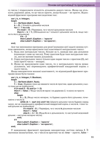 91
го числа і підрахувати кількість дільників даного числа. Якщо ця кіль-
кість дорівнює двом, то це число просте, якщо більше – не просте. Відпо-
відний фрагмент програми виглядатиме так:
var i, k, n: Integer;
begin
n : StrToInt (Edit1.Text);
k : 0; // Кількість дільників числа n
for i : 1 to n do
if n mod i  0 //Перевірка, чи є число i дільником числа n
then k : k + 1; {Збільшення на 1 кількості дільників числа n, якщо чис-
ло i є його дільником}
if k  2
then Label1.Caption : 'просте'
else Label1.Caption : 'не просте';
end;
Але час виконання програми для розв’язування цієї задачі можна сут-
тєво зменшити, якщо врахувати такі властивості натуральних чисел:
1. Будь-яке натуральне число, більше за 1, завжди має два дільники
(одиницю і саме це число). Тому простим буде таке натуральне чис-
ло, яке не матиме інших дільників.
2. Серед натуральних чисел тільки одне парне число є простим (2), всі
інші прості числа – непарні.
3. Якщо не враховувати саме число, то у натурального числа немає
дільників, які перевищують арифметичний квадратний корінь з
цього числа.
Якщо використати вказані властивості, то відповідний фрагмент про-
грами може бути таким:
var i, k, n: Integer; f: Boolean;
begin
n : StrToInt (Edit1.Text);
f : true; {Будемо поки що вважати число n простим, адже дільників у ньо-
го поки що не знайшлося}
if (n mod 2  0) and (n <> 2)
then f : false // Якщо число n парне і не дорівнює 2, то воно не просте
else
begin
k : 3; {Якщо число непарне, то будемо шукати його дільники, почи-
наючи з числа 3}
while (k < sqrt (n)) and f do {Шукати дільники числа будемо серед
чисел, які не перевищують арифметичний квадратний корінь з числа n, і поки та-
кий дільник не знайшовся}
if n mod k  0 // Перевірка, чи є число k дільником числа n
then f : false
else k : k + 2; {Якщо k не є дільником n, то наступний можливий
дільник – наступне непарне число}
end;
if f
then Label1.Caption : 'просте'
else Label1.Caption : 'не просте';
end;
У наведеному фрагменті програми використана логічна змінна f. Її
значення визначатиме, чи є число n простим чи ні: true – просте, false –
Ryvkind_159_10_Inform_akdm_11ukr_v.indd 91Ryvkind_159_10_Inform_akdm_11ukr_v.indd 91 21.07.2011 17:44:3121.07.2011 17:44:31
 