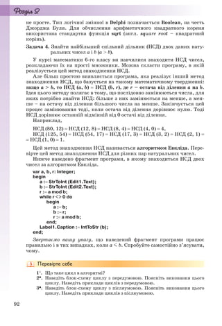 92
не просте. Тип логічної змінної в Delphi позначається Boolean, на честь
Джорджа Буля. Для обчислення арифметичного квадратного кореня
використана стандартна функція sqrt (англ. square root – квадратний
корінь).
Задача 4. Знайти найбільший спільний дільник (НСД) двох даних нату-
ральних чисел a і b (a > b).
У курсі математики 6-го класу ви навчилися знаходити НСД чисел,
розкладаючи їх на прості множники. Можна скласти програму, в якій
реалізується цей метод знаходження НСД.
Але більш простою виявляється програма, яка реалізує інший метод
знаходження НСД, що базується на такому математичному твердженні:
якщо a > b, то НСД (a, b)  НСД (b, r), де r – остача від ділення a на b.
Ідея цього методу полягає в тому, що послідовно замінюються числа, для
яких потрібно знайти НСД: більше з них замінюється на менше, а мен-
ше – на остачу від ділення більшого числа на менше. Закінчується цей
процес замінювання тоді, коли остача від ділення дорівнює нулю. Тоді
НСД дорівнює останній відмінній від 0 остачі від ділення.
Наприклад,
НСД (80, 12)  НСД (12, 8)  НСД (8, 4)  НСД (4, 0)  4,
НСД (125, 54)  НСД (54, 17)  НСД (17, 3)  НСД (3, 2)  НСД (2, 1) 
 НСД (1, 0)  1.
Цей метод знаходження НСД називається алгоритмом Евкліда. Пере-
вірте цей метод знаходження НСД для різних пар натуральних чисел.
Нижче наведено фрагмент програми, в якому знаходиться НСД двох
чисел за алгоритмом Евкліда.
var a, b, r: Integer;
begin
a : StrToInt (Edit1.Text);
b : StrToInt (Edit2.Text);
r : a mod b;
while r <> 0 do
begin
a : b;
b : r;
r : a mod b;
end;
Label1.Caption : IntToStr (b);
end;
Звертаємо вашу увагу, що наведений фрагмент програми працює
правильно і в тих випадках, коли a b. Спробуйте самостійно з’ясувати,
чому.
1. Що таке цикл в алгоритмі?
2. Наведіть блок-схему циклу з передумовою. Поясніть виконання цього
циклу. Наведіть приклади циклів з передумовою.
3. Наведіть блок-схему циклу з післяумовою. Поясніть виконання цього
циклу. Наведіть приклади циклів з післяумовою.
Ryvkind_159_10_Inform_akdm_11ukr_v.indd 92Ryvkind_159_10_Inform_akdm_11ukr_v.indd 92 21.07.2011 17:44:3121.07.2011 17:44:31
 