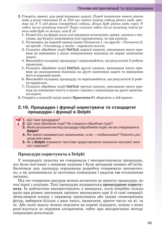 95
2. Створіть проект для розв’язування задачі: Перед початком повені рівень
води у річці становив Н м. Під час повені кожну годину рівень води зрос-
тав на Р % від рівня попередньої години. Яким буде рівень води через N
годин після початку повені? Через скільки годин після початку повені рі-
вень води буде не менше, ніж K м?
1. Розмістіть на формі поля для введення початкових даних, написи з тек-
стами, що будуть пояснювати їхні призначення, та три кнопки.
2. Установіть на першій кнопці напис Питання 1, на другій – Питання 2,
на третій – Спочатку, у полів – порожній текст.
3. Складіть обробник події OnClick першої кнопки, виконання якого при-
веде до виведення у вікно повідомлення відповіді на перше запитання
задачі.
4. Виконайте складену процедуру і переконайтеся, що результати її роботи
правильні.
5. Складіть обробник події OnClick другої кнопки, виконання якого при-
веде до знаходження відповіді на друге запитання задачі та виведення
його в окремий напис.
6. Виконайте складену процедуру та переконайтеся, що результати її робо-
ти правильні.
7. Складіть обробник події OnClick третьої кнопки, виконання якого при-
веде до очищення тексту в полях і напису з відповіддю на друге запитан-
ня задачі.
3. Створіть у власній папці папку Практична 9 і збережіть у ній проект.
2.10. Процедури і функції користувача та стандартні
процедури і функції в Delphi
1. Що таке процедура?
2. Що таке обробник події? Як створити обробник події?
3. Який загальний вигляд процедур-обробників подій, які ви створювали в
Delphi?
4. Які змінні називаються локальними, а які – глобальними? Поясніть різ-
ницю між ними.
5. Як у Delphi отримати текстове представлення значення числової змін-
ної і навпаки?
Процедури користувача в Delphi
У попередніх пунктах ви створювали і використовували процедури,
які були пов’язані з певними подіями і були методами певних об’єктів.
Заготовки цих процедур середовище розробки створювало автоматич-
но, а ви доповнювали ці заготовки командами і рядком var оголошення
змінних.
Під час створення програм можна включати до проекту процедури, не
пов’язані з подіями. Такі процедури називаються процедурами користу-
вача. Їх найчастіше використовують у випадках, коли потрібно кілька
разів при різних значеннях змінних виконувати одні й ті самі операції:
обчислювати площу і периметр трикутників або інших геометричних
фігур, вибирати більше з двох чисел, визначати, просте число чи ні, та
ін. Або коли задачу можна поділити на окремі підзадачі, кожна з яких
розв’язується за окремим алгоритмом, тобто при використанні методу
покрокової деталізації.
1. Що таке процедура?
2. Що таке обробник події? Як створити обробник події?
3. Який загальний вигляд процедур-обробників подій, які ви створювали в
Delphi?
4. Які змінні називаються локальними, а які – глобальними? Поясніть різ-
ницю між ними.
5. Як у Delphi отримати текстове представлення значення числової змін-
ної і навпаки?
Ryvkind_159_10_Inform_akdm_11ukr_v.indd 95Ryvkind_159_10_Inform_akdm_11ukr_v.indd 95 21.07.2011 17:44:3121.07.2011 17:44:31
 