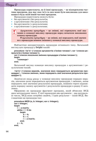 96
Процедура користувача, як й інші процедури, – це відокремлена час-
тина програми, яка має своє ім’я та яка може бути викликана для вико-
нання в будь-якій іншій частині програми.
Процедури користувача можуть бути:
 без аргументів і без результатів;
 з аргументами і без результатів;
 без аргументів і з результатами;
 з аргументами і з результатами.
Аргументи процедури – це змінні, які отримують свої зна-
чення в команді виклику процедури перед початком виконання
команд процедури.
Результати процедури – це змінні, які передають свої значен-
ня з процедури певним змінним у команді виклику процедури.
Найчастіше використовують процедури останнього типу. Загальний
вигляд цих процедур у Delphi такий:
procedure <ім’я> (<списки аргументів з їхніми типами>; var <списки ре-
зультатів з їхніми типами>);
var (<списки локальних змінних процедури з їхніми типами>);
begin
<команди>
end;
Загальний вигляд команди виклику процедури з аргументами і ре-
зультатами такий:
<ім’я> (<списки виразів, значення яких передаються аргументам про-
цедури>, <списки змінних, яким передають свої значення результати про-
цедури>);
Звертаємо вашу увагу: у команді виклику процедури порядок вира-
зів, значення яких передаються аргументам процедури, і змінних, яким
передають свої значення результати процедури, повинен строго відпові-
дати порядку запису аргументів і результатів процедури в рядку її заго-
ловка.
Оформимо як процедуру фрагмент програми, який обчислює НСД
двох натуральних чисел. У цієї процедури два аргументи – два натураль-
ні числа, НСД яких потрібно знайти, і один результат – їхній НСД. Ви-
глядатиме ця процедура так:
procedure МCD (a, b: Integer; var c: Integer);
var r: Integer;
begin
r : a mod b;
while r <> 0 do
begin
a : b;
b : r;
r : a mod b;
end;
c : b;
end;
Аргументи процедури – це змінні, які отримують свої зна-
чення в команді виклику процедури перед початком виконання
команд процедури.
Результати процедури – це змінні, які передають свої значен-
ня з процедури певним змінним у команді виклику процедури.
Ryvkind_159_10_Inform_akdm_11ukr_v.indd 96Ryvkind_159_10_Inform_akdm_11ukr_v.indd 96 21.07.2011 17:44:3121.07.2011 17:44:31
 