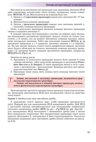 97
Викликати на виконання цю процедуру для одержання значення НСД
двох конкретних натуральних чисел можна, наприклад, такою коман-
дою: МCD (35, 77, х). Виконуватися ця команда буде так:
1. Змінні a і b (аргументи процедури) одержують значення 35 і 77 від-
повідно.
2. Виконуються команди процедури.
3. Змінна с (результат процедури) передає своє значення змінній х,
вказаній у команді виклику процедури.
Отже, в результаті виконання вказаної команди виклику процедури
змінна х одержить значення 7.
У команді виклику цієї процедури в дужках на перших двох місцях,
що відповідають аргументам процедури, можуть стояти не тільки кон-
станти, а й змінні, які на момент виконання команди виклику мають
певні натуральні значення. Тобто при виконанні команди МCD (к, р, х)
аргументи процедури a і b одержать значення змінних к і р відповід-
но. На цих місцях можуть стояти також арифметичні вирази, значення
яких будуть обчислені на початку виконання команди виклику проце-
дури і ці значення будуть передані аргументам процедури, наприклад
МCD (2*к+3, 3*р-1, х).
Звертаємо вашу увагу:
1. Аргументи та результати процедури можуть бути одними й тими
самими змінними, тобто допустима процедура із заголовком Proce-
dure One (var a, b: Integer). У такої процедури змінні a та b є одно-
часно і аргументами, і результатами. Команда виклику цієї проце-
дури виглядатиме так: One (x, y).
2. Процедура може серед своїх команд мати команду виклику іншої
процедури.
Змінні, які вказані в заголовку процедури, називаються фор-
мальними параметрами процедури.
Змінні, які вказуються в команді виклику процедури, назива-
ються фактичними параметрами процедури.
Проілюструємо зручність використання процедур користувача (зокре-
ма, процедури знаходження НСД двох натуральних чисел) на прикладі
такої задачі.
Задача 1. Знайти суму двох звичайних дробів.
У наведеному тексті проекту (рис. 2.50) процедура викликається
двічі. Перший раз для знаходження НСД знаменників дробів. Цей НСД
у наступній команді використовується для знаходження найменшого
спільного знаменника дробів (НСК (х, у)  х*у/НСД (х, у)). Другий –
для знаходження НСД чисельника і знаменника дробу-суми з метою
його подальшого скорочення. Без використання процедури текст цього
проекту збільшився б, погіршилася б його структурованість. Результат
виконання додавання двох звичайних дробів можна побачити на рисун-
ку 2.51.
Змінні, які вказані в заголовку процедури, називаються фор-
мальними параметрами процедури.
Змінні, які вказуються в команді виклику процедури, назива-
ються фактичними параметрами процедури.
Ryvkind_159_10_Inform_akdm_11ukr_v.indd 97Ryvkind_159_10_Inform_akdm_11ukr_v.indd 97 21.07.2011 17:44:3121.07.2011 17:44:31
 