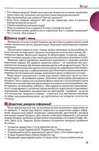 • Хто створив джерело? Який статус мала ця людина (чи установа, оргашзащя,
група тощо), яку полИичну (щ еолопчну) лш ш вона репрезентувала?
• Про що розповщае нам джерело? Про що замовчуе?
• Коли було створено джерело? Яю щеп або характеры риси юторичного
перюду вплинули на нього?
• 3 якою мюцевютю пов’язана под1я?
• Чому це джерело було створено? Чи мало специф1чну мету?
• Яю висновки можна зробити т е л я пор1вняння його з шшими джерелами?
Чи е в ньому «6mi плями»?
5. О ц тка п о д т i я в и щ _____________________________________
Вивчаючи в 11 к л а а icropiio Украш и, ви часто будете давати ощ нку подш
i явищ, полггичних Д1яч1 в, оргашв влади. Вона може здшснюватися в р1зних
площинах.
Насамперед юторичш поди i явища можна оцшювати за масштабами ϊχ-
нього впливу на mini поди i процеси, на розвиток сусшльства в щлому. Це -
гсторична оцтка. Вмгги дати зважену й обгрунтовану юторичну оцшку -
одне з головних завдань учня, який прагне до поглибленого вивчення icTopii'.
Моральна оцтка передбачае визначення вщповщносН людських вчинюв
моральним нормам. Як правило, моральна ощнка - це схвалення або засу-
дження тих чи ϊηιηηχ дш, вчинюв окремих Д1яч1в, oci6 чи оргашв влади. Часто
саме моральна ощнка, яка грунтуеться на цшностях, апробованих багатов1ко-
вим досв1дом людства, е найважлив1шою для об’ективного визначення мюця i
значения τϊεϊ чи ίιτιποϊ поди, явища, полНичного Д1яча, особистост1 в icTopii.
Якщо оц1нка проводиться з точки зору певши сощ альж н групи чи пол1-
тичнох партп - це полгтична оцтка. П о л1тичш оц1нки р1дко декларуються
в1дкрито. Часто ощнка того чи ϊηιηογο факту минулого чи полггичного Д1яча
певною полггичною парт1ею представляеться нею як загальноприйнята, що,
як правило, не вщповщае дшсностг Аби уникнути полИично!' заангажова-
HocTi, упередженост1, полИичн! оцшки необхщно корегувати юторичними i
моральними. Пам’ятайте, що парНя (вщ лат.pars (p a rtis) - частина) - це ще не
все сусшльство. Завдання юторика - шднятися над партшними оцшками
до р1вня загальнонацюнальних, що грунтуються на 1 нтересах сусп1льства
в щлому.
6. Додатков! джерела шформацГ|'__________________________
Часто траплятиметься так, що вщповщ на ванн запитання в шдручнику ви
не знайдете. У такому раз1 бажано звернутися до додаткових джерел ίιιφορ-
мацп: науково-популярно! лИератури, енциклопед1Й, хрестомапй i p e cy p c iB
BcecBiTHboi' мереж1 1нтернет. Для пошуку необххдно!' 1нформацп у всесв1тн1Й
мереж1 1нтернет необхщно скористатися пошуковими системами Google, Ян­
декс, Мета та ш. Зокрема, багато щкавого хсторичного матер1алу розм1щено
на сайтах:
• 1сторична правда http://www.istpravda.com.ua
• 1нститут icTopii’ Укршни Н А Н Украхни http://history.org.ua
• Украшський 1нститут нащонально! пам’ятх http://www.memory.gov.ua
• 1 стор1я Укра1ни http://history.franko.lviv.ua/
• Вщкритий гуманНарний портал Ucrainica http://www.ucrainica.com.ua
 