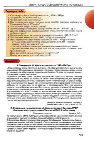 (Перев1рте себе)
1. Охарактеризуйте головш причини голоду 1946-1947 pp.
2. Як1 perioHH СРСР охопив голод?
3. Чи можна було уникнути голоду?
4. Яку позищю щодо голоду займало вище партшно-державне кер1вництво
Радянського Союзу й Украши?
5. Як населения рятувалося в1д голоду?
6. Як можна схарактеризувати експорт хл1ба в голодш 1946-1947 pp.?
7. До яких репресивних заход1в вдавалася влада, прагнучи виконати плани
хл1бозагот1вель?
8. Як1 масштаби втрат населения в результат! голодомору 1946-1947 pp.?
9. Чи е шдстави називати голод 1946-1947 pp. голодомором?
10. Ниш у сусшльств1 icnye кьлька версш подш 1946-1947 pp. в Украши
- в усьому винна комушстична влада, як центральна, так i мшцева;
- шякого голоду в щ роки не було;
- голод був, але його спричинили виключно несприятлив1 погодш умови;
- трапчш насл1дки посухи були посилеш антинародною политикою цен­
трально! влади.
Яка з цих версш, на ваш погляд, шдтверджуеться?
Якщо у вас е власна вершя, обгрунтуйте ϊϊ.
Документ
1. 3 мемуарйв М. Хрущ ова про голод 1946-1947 pp.
...Пошел голод. Стали поступать сигналы, что люди умирают. Кое-где началось
людоедство. Мне доложили, например, что нашли голову и ступни человеческих
ног под мостом у Василькова (городок под Киевом). То есть труп пошел в пищу.
Потом такие случаи участились.
Кириченко (он был тогда первым секретарем Одесского обкома партии)
рассказывал, что, когда он приехал в какой-то колхоз проверить, как проводят
люди зиму, ему сказали, чтобы он зашел к какой-то колхознице. Он зашел. «Ужас­
ную я застал картину. Видел, как эта женщина на столе разрезала труп своего
ребенка, не то мальчика, не то девочки, и приговаривала: “Вот уже Манечку
съели, а теперь Ванечку засолим. Этого хватит на какое-то время”. Эта женщина
помешалась от голода и зарезала своих детей. Можете это представить?».
Я докладывал обо всем Сталину, но в ответ вызвал лишь гнев: «Мягкотелость!
Вас обманывают, нарочно докладывают о таком, чтобы разжалобить и заставить
израсходовать резервы»... Он считал, будто я поддаюсь местному украинскому
влиянию, что на меня оказывают такое давление и я стал чуть лине националис­
том, не заслуживающим доверия.
Мемуары Никиты Сергеевича Хрущева //
Вопросы истории. - 1991. - № 11. - С. 38.
2. Спещ альне повщ ом лення м ш ю тра держ авно!'безпеки УРСР
Савченка м Ы стр у держ авно!'безпеки СРСР В. Абакумову
Совершенно секретно 8 января 1947 г.
По поступившим в МГБ УССР данным в ряде районов Одесской области, в связи
с недородом, ощущается острое продовольственное затруднение.
В Беляевском, Овидиопольском, Благоевском, Октябрьском, Гайворонском, Комин-
терновском и других районах Одесской области на почве недоедания и истощения
среди колхозников зафиксировано большое количество опуханий и смертных случаев.
В селе Благоево у колхозниц сельскохозяйственной артели имени Карла Маркса -
Пуловой, Скачко, Батан и других - взяты для направления в детдом с признаками
опухания 30 детей.
 