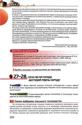 В Благоевский райисполком поступило от колхозников большое количество за­
явлений об оказании продовольственной помощи, однако фондов для этой цели
он не имеет.
В связи с продовольственным затруднением зарегистрировано большое коли­
чество писем, направленных в Советскую Армию, с тревожными сообщениями и
просьбами о помощи.
Колхозница села Фестерово Беляевского района Одесской области Кушнир пи­
шет своему брату офицеру: «Нет больше сил жить и смотреть, как пухнут мои
детки от голода. Я выбилась из сил и боюсь, что эта жизнь доведет меня до край­
ности. Помоги чем можешь».
По линии советских органов принимаются меры к организации в 21 районе Одес­
ской области одноразового питания на 36 ООО детей, которым будет охвачено
20 тысяч школьников, 10 тысяч дошкольников и 6 тысяч детей ясельного возраста.
Одновременно намечено к открытию 150 детских ясель на 6000 детей, 9 пищевых
станций на 3000 человек и 10 детдомов на 2000 человек.
По линии здравоохранения в районы завозится 15 тонн рыбьего жира.
По существу изложенного информирован ЦК КП(б)У.
Министр государственной безопасности УССР
генерал-лейтенант (Савченко).
Apxie Служби безпеки Украши.
Спещальна колекщя документе. - Арк. 202-204.
Запитання до документов
Документ № 1.------- — ---------------------------
Спираючись на спогади М. Хрущова, дайте вщповщь, якою була реакщя Й. Ста­
л/на на катастроф/чне становище, що склалося в УкраМ у 1946-1947 pp.
Документ № 2.--------- — ----------------------------------------------------------------------------------------
Наскшьки детально i точно було ознайомлене вище кер 'шництво СРСР i УРСР 3i
становищем на селi в 1946-1947pp. ?Аргументуйте св/йвисновок.
3po6iT b ви сн о в ки та уза гал ьн ен ня до параграф а
§ 2 7 - 2 8 . СЕЛО П1СЛЯ ГОЛОДУ.
ЖИТТСВИЙ PIBEHb НАРОДУ
ЗгадаЙТе } 1. Яких збитшв зазнало шльське господарство в роки вшни?
2. В якому стаHi перебував житловий фонд Украши т е л я вщновлення радян­
сько! влади?
ТВОрче завдаННЯ Охарактеризуйте вплив становища в сшьському госпо-
дарств1 на життевий р1вень народу.
1. Умови вщбудови сшьського господарства
За четвертим п’ятир1чним планом ставилося завдання вщновити дово-
енний po3Mip поавних площ, досягти, а за деякими показниками навпъ
збшынити у пор1внянн1 з довоенним перюдом виробництво сшьськогоспо-
дарсько! продукцп, пщвищити врожайшеть, вщновити погол1в’я худоби та
ΪΗ. Якщо згадати про масштаби руйнацп, яко'( зазнало сыьське господар-
 