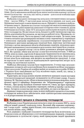 ство Украши в роки вшни, то щ плани СЛ1Д вважати надзвичайно напруже-
ними. Для ϊχ виконання необхщш були значш капггаловкладення i зусилля
всього сусшльства - як села, так i мшта, а також - для села це особливо важ-
ливо - сприятлива погода.
ЕИдбудова сшьського господарства почалася з несприятливих погодних
умов - засухи 1946 р. У наступи! роки погода була кращою, але цього для
вирйпення нам1чених плашв виявилося мало. Прюритет надавався вщбудо-
Bi промисловосп. Держава на шльське господарство видшяла невиправдано
мало кошпв. За роки nepuioi' шслявоенжл п’ятир1чки вони становили, разом
i3 внесками колгосшв, лише 15 % загальних каштальних вкладень по народ­
ному господарству. Не вистачало тягла, бшышсть ρ ο δ ί τ проводилася вручну,
Р1вень агротехшки був низьким, не вистачало робочо!' сили. Працювали, го-
ловним чином, ж1нки. Часто на оранщ i ciB6 i запрягали κ ορ ίΒ . За таких умов
ставити питания про розширення пошвних площ i нарощення (у пор1внянш
з довоенним перюдом) виробництва шльськогосподарсы«п продукцп без
в1дпов1дного зростання матер1ально-техшчно1 бази, перегляду загопвельно!
полггики з метою зменшення обсяпв обов’язкових податюв, посилення мате-
Р1ально1 защкавленосп колгоспниюв в результатах свое! пращ було утошею.
До того ж аграрний сектор i т е л я вшни залиш ався донором промисло­
восп. Як i рашше, обмш М1Жmictom i селом був неекв1валентним. 3 1928 до
1953 р. Ц1ни на зерно, картоплю й продукц1ю тваринництва не змш ювалися,
в той час як ц1ни на промислову продукцию пост1Йно зростали. Д еяк1заготц
вельн1 ц1ни були нижчими, н1ж витрати на виробництво продукцп. А Ц1ни
на картоплю та ο β ο η ϊ навНь не вщшкодовували транспортних витрат на ϊχ
доставку на загопвельш пункти.
Найбшын збитковою галуззю було тваринництво. 3 точки зору загально-
Державних iHTepeciB Ц1Й галуз1 необх1дно було надавати всеб1чну п1дтримку.
Адже в колгоспах Украши шсля вшни майже не залишилося худоби. В 1941 р.
з Украши було евакуйовано на Cxifl мшьйони κ ο ρ ϊΒ , коней, κΐ3 , овець, а
повернуто незначну кыькшть.
Характерно, що влада щлком евщомо визначала завищен1 плани поставок
С1льськогосподарсько1 продукцй, незважаючи на об’ективн1 умови. 3 цього
приводу М. Хрущов писав: «План встановлювався вольовимметодом, хоча в
органах преси й офщйних документах вт “обгрунтовувався” науковими
даними... При цьому виходили головним чином не з того, що було вирощено,
а з того, скгльки можна одержати в принцит, вибити у народу в заегки дер­
жави». 1 нтереси селянства при цьому, звичайно, до уваги не бралися.
Держава створила комплекс умов, за яких вщбудовч1 процеси в Нл ьському
господарств1 можна було забезпечити лише адмшштративно-командними,
а то й репресивними методами.
2. Вщбудовч! процеси в стьському господарств!__________
Вщбудова села в Украш1 реально почалася лише т е л я жнив 1947 р., коли
з1брали новий урожай i подолали голод. Валовий зб1р зернових перевищу-
вав 1 млрд пуд1в - майже вдв1ч1 бшыне, шж попереднього, голодного року,
але значно менше, шж у 1940 р.
Роль держави у вщбудов1 сыьського господарства була величезною, але
зводилася вона до збереження в сел1 нашвкршацьких порядшв, створення
й пщтримання в сусшльств! страху, який примушував людей працювати
 