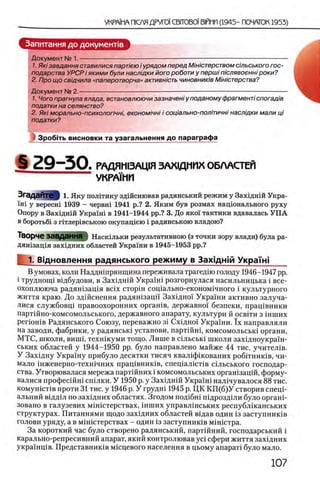 Запитання до документов
Документ № 1. --------- — -------------------------------------------------
1. Ям завдання ставилися парлею i урядом перед М ’ш'ютерством с'тьського гос­
подарства УРСР i якими були наслщки його роботи у першi пюлявоеннi роки?
2. Про що свщчила «паперотворча» активнють чиновнимв М астерства?
Документ № 2,----------------------------- —-------------------------------------------------
1. Чого прагнула влада, встановлюючи зазначеш у поданому фрагментi спогад 'т
податки на селянство?
2. Ям морально-психолопчн/, економ'нш /'сощально-полпичш наслщки мали pi
податки?
Зробггь висновки та узагальнення до параграфа
§ 2 9 - 5 0 . РАДЯН13АЦ1Я ЗАХЩНИХ ОБЛАСТЕЙ
УКРАШИ
Згадайте 1. Яку политику здшснював радянський режим у Захщ нш Укра-
ϊ η ϊ у вересн1 1939 - червш 1941 р.? 2. Яким був розмах нащонального руху
Опору в Захщ нш Укранй в 1941-1944 pp.? 3. До яко! тактики вдавалась У П А
в боротьб1 з гтглергвською окупащею i радянською владою?
Творче ЗаВДаННЯ Наскшьки результативною (з точки зору влади) була ра-
дятзацхя захщних областей Украш и в 1945-1953 pp.?
^ 1. Вщновлення радянського режиму в Захщжй УкраТж
В умовах, коли Наддшпрянщина переживала трагедш голоду 1946-1947 pp.
i трудноиц вщбудови, в Захщнш Укра1ш розгорнулася насильницька i все-
охоплююча радяшзащя Bcix C TopiH соц1ально-економ1чного i культурного
життя краю. До здшснення радяшзацп Захщно! Укра1 ни активно залуча-
лися службовц1 правоохоронних o p raH iB , державно! безпеки, пращвники
парт1Йно-комсомольського, державного апарату, культури й освгги з шших
p e rio H iB Радянського Союзу, переважно 3Ϊ Сх1дно! Укра!ни. ϊχ направляли
на заводи, фабрики, у радянсью установи, партшш, комсомольсью органи,
МТС, школи, вини, техн1куми тогцо. Лише в сшьсью школи захщноукра1 н-
ських областей у 1944-1950 pp. було направлено майже 44 тис. учител^в.
У Захщну Украшу прибуло десятки тисяч квал1фщованих робггниюв, чи-
мало шженерно-техшчних прац1вник1в, спец1ал1ст1в сшьського господар­
ства. Утворювалася мережа партшних i комсомольських оргашзацш, форму-
валися профес1ЙН1 сшлки. У 1950 р. у Захщнш Укра'1ш нал1чувалося 8 8 тис.
комун1ст1в проти 31 тис. у 1946 р. У грудн1 1945 р. ЦК К П (б)У створив спецЬ
альний вщд1л по захщних областях. Згодом шдабш пщрозд1ЛИ було органР
зовано в галузевих мшштерствах, 1нших управлшських республхканських
структурах. Питаниями щодо захщних областей вщав один 1з заступниюв
голови уряду, а в мшштерствах - один 13заступниюв М1шстра.
За короткий час було створено радянський, партшний, господарський i
карально-репресивний апарат, який контролював yci сфери життя захщних
украшщв. Представниюв мшцевого населения в цьому апарат! було мало.
 