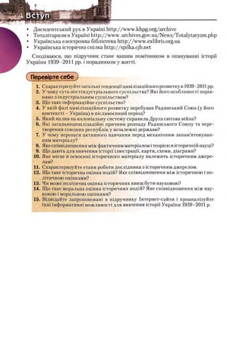 • Дисидентський pyx в У крашi http://www.khpg.org/archive
• Тоталитаризм в Украши http://www.archives.gov.ua/News/Totalytaryzm.php
• УкраУнська електронна б1блютека http://www.exlibris.org.ua
• УкраУнська шторична спшка http://spilka.cjb.net
Спод1ваюся, що тдручник стане вашим пом1чником в опануванш icTopii'
УкраУни 1939-2011 pp. i порадником у житть
QПерев1рте себе )
1. Охарактеризуйте загальш тенденцнцив1Л1зацш ного розвитку в 1939-2011 pp.
2. У чому суть пост1ндустр1ального сусшльства? Яю його особливост1 πορίΒ-
няно з 1ндустр1альним сусшльством?
3. Що таке шформацшне сусшльство?
4. У якш фаз1 цивийзацшного розвитку перебував Радянський Союз (у його
контекст1 - УкраУна) в шслявоенний перюд?
5. Який вплив на колошальну систему справила Друга свггова вшна?
6. Яю загальноцив1Л1зац1Йн1 причини розпаду Радянського Союзу та пере-
творення союзних республш у незалежш держави?
7. У чому переваги активного навчання перед мехашчним занам’ятовуван-
ням матер1алу?
8. Яке сшввщношення М1Ж фактичним матер1алом i Teopiero вшторичнш наущ?
9. Що дають для вивчення icTopii' шюстрацп, карти, схеми, Д1аграми?
10. Яке M ic u e в освоенш юторичного матер1алу належить юторичним джере-
лам?
11. Охарактеризуйте етапи роботи дослщника з юторичним джерелом.
12. Що таке юторична оцшка подш? Яке сшввщношення М1ж юторичного i по­
литичною оцшками?
13. Чи може пол1тична оцшка юторичних явищ бути науковою?
14. Що таке моральна оцшка юторичних подш? Яке сшввщношення М1Жнау­
ковою i моральною оцшками?
15. Вщвщайте запропоноваш в шдручнику 1нтернет-сайти i проаиал1зуйте
ϊχΗί шформативш можливост! для вивчення icTopii' УкраУни 1939-2011 р.
 