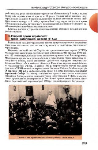 ροβίτΗΗκίΒ за роки повоенно! п’ятир1чки тут збшыиилася у 7 раз1в, а валова
продукщя промисловост1 зросла в 10 раз1в. Надзвичайно швидка шду-
стр1ал1зац1я Захщно! Украши мала на мет! не лише створення нового шду-
стр1ального центру, а й змшу традицшно! структури населения краю,
збшьшення в ньому питомо! ваги тих прошаршв, як! могли б служити на-
Д1йною сощальною базою радянсько! влади.
Ключов1 посади в управлшш промисловштю обшмали вихщщ з шших
p e rio H iB краши.
4. Penpeci'i проти УкраТнськоТ
^ греко-католицьксн церкви (УГКЦ)______________________
Радяшзащя захщноукрашських земель супроводжувалася репрешями
Шсцевого населения, яке не погоджувалося з полггикою сталшського
кер1вництва.
Жертвою репресш стала й Украшська греко-католицька церква (У Г К Ц ),
яка на перюд закшчення Друго! свггово! вшни мала 3040 громад, 4400 цер-
ков, 127 монастир1в, близько 4 тис. священнослужител1в та 5 млн в1руючих.
Московська правляча верх1вка вбачала в украшських греко-католиках по-
тенцшного ворога, який створював щеолопчне пщгрунтя нацюнально-
визвольно! боротьби в захщних областях. Радянське кер1вництво шщшва-
ло «саморозпуск» УГКЦ . И квггня 1945 р. заарештовано значну юльюсть
епискошв У ГК Ц на чол1 з митрополитом Иосипом Слшим. Майже через ρίκ
(8 березня 1946 р.) у кафедральному x p a M i Св. Юра вщбувся Льв1вський
Церковний Собор. На ньому счшщативна група», очолювана епископом
Гавршлом Костельником, запропонувала «возз’еднання У Г К Ц » з москов­
ск и м православ’ям i повернення до Росшсько! православно! церкви, лшвп
Дащю Берестейсько! церковно! унп 1596 р. i повний розрив 13 Ватиканом.
Г. Костельник промовляе теля богослужшня. JIbeie. 1949 р.
 