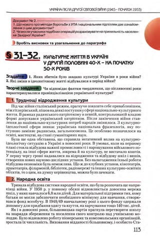 Документ № 2.-----------------------------------------------------------------------------------------------------
1. Щ о нового про методи боротьби з УПА i нацюнальним пщпшлямдае ознайом-
лення з цим документом?
2. Чи могли учасники под/бних операцшрозраховувати на прихильнють населен­
ия Захщноϊ Украши?
Зробггь висновки та узагальнення до параграфа
§ 5 1 - 5 2 . КУЛЬТУРМЕ ЖИТТЯ В УКРА1М1
У ДРУГ1Й ПОЛОВИШ 4 0 -X - НА ПОЧАТКУ
50-Х Р0К1В
З гад ай те| 1. Яких збитк!в було завдано культур! Украши в роки вшни?
2. Як1 зм1ни в щеолопчному жити вщбувалися в перюд вшни?
Творче ЗаВДаННЯ | Чи вщповщае фактам твердження, що шслявоенш роки
характеризувалися провшщал1защею украшсько!' культури?
1. Труднощ! вщродження культури________________________
Шд час вшни сталшський режим, прагнучи показати себе приваблив1шим,
шж птлер1вський, n im oB надеяю поступки у сфер1 нац10 нально-культурного
життя. В рамках радянського патрютизму в певнш, контрольован1Йвладою
форм1 допускався украхнський патрютизм. ГВсля зак1нчення вшни став-
лення до нац10 нально-культурних потреб народ1в зм1нилося. 3 культурно-
1деолопчно'1‘ сфери зникае укра!'нська нацюнальна фразеолопя, яку по-
ступово зам1няе радянська, загальносоюзна. Це особливо позначилося на
о с в т , мистецтв1, на стан1 гуманггарних наук.
Була ще одна обставина, що справила негативний вплив на культурно-
1деолог1чну ситуащю в Укра1'ш в повоенн1 роки. В умовах, коли на першому
плаш стояла вщбудова важко! промисловост1 i нарощування вшськового по-
тенц1алу, на mini сфери життя, зокрема й на культуру, не вистачало к о н тв .
У першу чергу rpoiui надавалися на вщродження та в1дбудову шк^л i винив,
створення нових науково-досл1дних установ. Без налагодження 'ixHboi' роботи
вщбудова економ1ки була неможлива. Щ о ж до клубних установ, юнотеатр1в,
драмтеатр1в, ф1лармон1Й, б1блютек, радюмережх та шших культурно-ocBiTHix
οδ’εκτίΒ, то з цим, на думку кер1вництва, можна було зачекати.
2. Народна освгга_________________________________________
Тривала вщбудова системи народно! освгги, що була розпочата ще напри­
кш щ вшни. У 1950 р. у повному обсяз1 вщ новлюеться довоенна мережа
шк1л, у яких навчалося 6,8 млн Д1тей. Д ля матер1ально! пщтримки тих, кому
батьки не могли забезпечити необхщ ного м1Н1муму для навчання, створю-
вався фонд всеобучу. В 1948/49 навчальному рощ з цього фонду одержали
допомогу для придбання одягу та взуття, на харчування тощо 140 тис. дггей.
Як i в довоенш роки, бшьшовицька парт1я прагнула перетворити школу
на знаряддя збереження та посилення свого контролю над учшвською мо-
лоддю. Було вщновлено роботу пюнерських та комсомольських оргашзацш,
зростала ϊχ чисельншть. Виховання в!дданост! б1льшовизму, i особисто Ста-
 