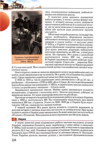 лшу, оголошувалося найвищим, найважли-
В1шим покликанням школи.
У п о в о е н ш р о к и з н а ч н о г о п о ш и р е н н я
н а б у л и в е ч 1р н я , а π ο τ ι μ i з а о ч н а ф о р м и н а в -
ч а н н я . У в е ч 1р н 1х ш к о л а х о с в г г у з д о б у в а л и
» п р е д с т а в н и к и р о б г г н и ч о ! й с е л я н с ь к о ! м о л о ­
д о ЯК1 н е м а л и м о ж л и в о с п н а в ч а т и с я в р о к и
в ш н и а б о м у с и л и р а н о р о з п о ч а т и т р у д о в у
Д1ЯЛЬН1СТЬ.
Об’ективш потреби розвитку господарства,
науки, необхщшсть збереження високого
вшськового потенщалу диктували полггику
держави в галуз1 o c b it h i в наступш роки.
У 1953 р. в Украш! в основному було впрова-
джено обов’язкове семир1чне навчання Д1тей.
Для цього довелося додатково побудувати
шкыьних прим1щень на 400 тис. учшвських
М1сць. На середину 50-х ροκΐΒ у республщ 1
нал1чувалося понад 300 тис. учител1в.
В Украш1 працювали видатш майстри педа-
гопчно! справи. Серед них - директор Пав-
лисько! середньо! школи на Юровоградгциш
В. Сухомлинський. Його педагопчний досв1д став надбанням c b it o b o i педа-
гог1чно1 науки.
HoBi 1сторичн1 умови не змшили державного курсу на русифжацш шк1л та
освети, який сформувався ще на початку 3 0 -х ρ οκ ίΒ , шсля вщмови В1д украшй
зацп. Сфера вживання укра1нсько1 мови постшно звужувалася.
3 1948 по 1954 р. число украшських шкы зменшилося з 26 до 25 тис., а
росшських - збшьшилось з 2720 до 4051, або в 1,5раза. До того ж росшськомовш
школи були значно численшшими. У 1953 р. в укра!'нських школах навчалося
1,4 млн, а в росшських i зм1шаних - 3,9 млн дггей.
Закривалися нащональш школи. Майже вдв1Ч1 зменшилася К1льк1сть
молдавських, угорських i польських шк1л. Зникли румунськ!, узбецьк1 та
в1рменськ1 школи. Ус1 вони перепрофшювалися на рос1Йськ1.
Протягом четверто! п’ятир1чки було в1дновлено роботу Bcix виипв Укра!ни,
яких у 1950 р. нал1чувалося 160. На стацюнарних вщдшеннях цих виш1в
навчалося 200 тис. студенНв. Усього за 1946-1950 pp. в Укра!ш було п1дго-
товлено 126 тис. спещалшНв з вищою освггою.
У перш1Й половин! 50-х ρ ο κ ίΒ зросла К1льк1сть студент1в переважно за
рахунок BenipHix i заочних вщдыень 1нститут1в та ун1верситет1в. При цьому
К1льк1сть виш1в в Укра!ш дещо зменшилася, бо деяк1 невелик1 1нститути було
об’еднано з бшыиими. Викладання велося переважно рос1йською мовою.
3. Наука_____________________ ____________________ ________
У nepiui повоенш роки вщновилася робота науково-дослщних установ
Укра!ни, переважна бшышсть яких перебувала у роки вшни в евакуаци.
У 1950 р. 1хня кшькшть у республ1Ц1 становила 462, а чисельн1сть пращвниюв
досягла 22,3 тис. o c i6 . Головною науковою установою Украши залишалася
Академ1я наук УРСР, яку очолював бюлог 31 свНовим 1менем О. Палладш.
Учен! Укра!ни досягли значних y c n ix iB у досл1Дженн! фундаментальних
Студенти пдротехшчного
1нституту в лаборатор11.
Одеса. 1951 р.
 