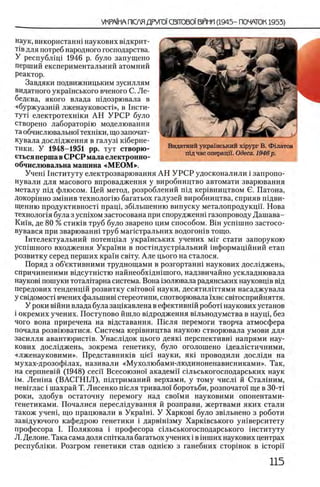 наук, використанш наукових вщкрит-
Т1вдля потреб народного господарства.
У республ1Ц1 1946 р. було запущено
перший експериментальний атомний
реактор.
Завдяки подвижницьким зусиллям
видатного украшського вченого С. Л е­
бедева, якого влада шдозрювала в
«буржуазнш лженауковост!», в 1 нсти-
тут1 електротехшки АН У Р С Р було
створено лабораторш моделювання
та обчислю в ал ьηοϊ технши, що започат-
кувала дослщження в галузх шберне-
тики. У 1948-1951 pp. тут створю-
етьсяперша вСРСР мала електронно-
обчислювальна машина «М ЕОМ ».
Учет1нституту електрозварювання АН У Р С Р удосконалили i запропо-
нували для масового впровадження у виробництво автомати зварювання
металу шд флюсом. Цей метод, розроблений пщ кер1вництвом С. Патона,
докоршно змшив технолопю багатьох галузей виробництва, сприяв шдви-
Щенню продуктивности пращ, збшыпенню випуску металопродукцп. Нова
технолопя була з ycnixoM застосована при спорудженш газопроводу Дашава-
Кшв, де 80 % стик1в труб було зварено цим способом. BiH усшшно застосо-
вувався при зварюванш труб магштральних водогон!в тощо.
1нтелектуальний потенщал укра'1'нських учених M ir стати запорукою
усшшного входження Укра1ни в постшдустр1альний 1нформац1Йний етап
розвитку серед перших крахи свггу. Але цього на сталося.
Поряд з об’ективними труднощами в розгортанш наукових дослщжень,
спричиненими вщсутшстю найнеобхщн1шого, надзвичайно ускладнювала
пауков) пошуки тоталитарна система. Вона 13олювала радянських науковц1в втд
передових тенденцш розвитку c b it o b o i науки, десятилИтями насаджувала
У св1домост1 вчених фальшив! стереотипи, спотворювала 1хне св1тосприйняття.
У роки в1Йни влада була зац1кавлена в ефективн1Йροδοτί наукових установ
i окремих учених. Поступово йшло вщродження вшьнодумства в науц1, без
чого вона приречена на вщставання. Ш сля перемоги творча атмосфера
почала розвшватися. Система кер1вництва наукою створювала умови для
засилля авантюристов. Унасл1док цього деяк1 перспективн1 напрями нау­
кових дослщжень, зокрема генетику, було оголошено щеалштичними,
«лженауковими». Представник1в piei науки, як1 проводили дослщи на
мухах-дрозофхлах, називали «Мухолюбами-людиноненависниками». Так,
на серпневш (1948) ceci'i Всесоюзно! академй' шльськогосподарських наук
ΪΜ. Лен1на (ВАСГН1Л), пщтриманий верхами, у тому числ1 й Сталшим,
нев1глас i шахрай Т. Лисенко шсля тривало! боротьби, розпочато! ще в 30-τΐ
роки, здобув остаточну перемогу над сво!ми науковими опонентами-
генетиками. Почалися пересл1дування й розправи, жертвами яких стали
також учеш, що працювали в Украшп У Харков1 було звхльнено з роботи
завщуючого кафедрою генетики i дарвштзму Харк1вського ун1верситету
професора I. Полякова i професора Лльськогосподарського шституту
Л. Делоне. Така сама доля спггкала багатьох учених i в шших наукових центрах
республши. Розгром генетики став одшею з ганебних сторшок в icTopii'
Видатний укра'шсышй xipypr В. Фдлатов
шд час операцп. Одеса. 1946р.
 