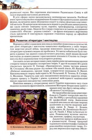 радянськох науки. BiH спричинив вщставання Радянського Союзу в цш
галуз1 впродовж наступних десятшпть.
В y c i x сферах науки насаджувалася нео1мперська щеолопя. Росшсьш
вчеш проголошувалися вщкривачами б1льшост1 фундаментальних закошв
ф1зики, включаючи закон збереження енергп та х1М1ко-ф1зичних властивос-
тей метал1в. Незаперечною визнавалася першшть росшських винахщнишв,
що «дали cBiTO B i» повггряну кулю, паровоз, трансформатор, електричну
лампочку, радю тощо. Люди не без гумору ставилися до такого нестримного
славосл1в’я. «Россия —родина слонов!» - ця фраза невщомого жарНвника
стала крилатою й шюструвала справжне ставлення народу до офщшно!
пропаганди.
4. Розвиток Л1тератури i мистецтва ___________________
Перемога у вшш з нацизмом викликала емоцшне шднесення в сусшльствц
яке Д1яч1 лггератури i мистецтва намагалися вщобразити у c b o 'i'x творах.
Але жорстою реалп вшни, трудноиц повоенного лихолИтя на стор1нки
лггературно-художшх видань не пробилися. Yci митщ зобов’язагп були тво-
рити в рамках так званого сощ ал1стичного реал1зму, який зводив функцй'
мистецтва до коментування i прославляння Д1ялыюст1 Сталша та створе-
ного пщ його кер1вництвом тоталИарного режиму.
Але навиъ за цих несприятливих умов украшським письменникам вдалося
створити нимало яскравих i колоритних твор1в. У другш половин1 40-х ρ ο κ ίΒ
з’являеться трилопя О. Гончара «Прапороносц1», перша частина роману
М. Стельмаха «Велика рщня» шд назвою «Н а наш1Й землЬ>, Ю. Яновського
«К и 1'вськ1 опов1дання», прозов1 твори, гумористичгп оповщання О. Вишш.
Вдосконалювали творчу майстерн1сть М. Рильський, П. Тичина, В. Сосюра,
А. Малишко. Творчшть саме цих письменниюв визначила характер лИера-
турного процесу в Украгш i р1вень художньо! майстерност! нацюнально!
школи «красного письменства» повоенних ροκίΒ .
Пом1тним явищем у литературному житт! Укра'1'ни повоенного часу стало
видання колишшм фронтовиком, киянином Виктором Некрасовим одн1е'1 з
кращих книг про Другу свггову вшну -
«В окопах Стал1нграда».
На традицшно високому piBHi пере-
бувало в Укра‘1ш театральне мистец-
тво. На 1950 р. у республ1щ працював
81 професшний театр. Захоплення
глядач1в викликали вистави творчих
колектив1в за участю видатних май-
стр1в сцени Б. Гмир1, С. Козака,
К. Огневого, М. Литвиненко-Вольге-
мут, Н. Ужвш, Г. Юри та багатьох ш-
ших. Розвивалися музичне мистец-
тво, живопис, граф1ка, скульптура.
Аналопчш процеси В1дбувалися i
в кшомистецтвь Основу продукцй
тод1шнього юнематографа становили
революц1Йно-патрютичн1 твори. Се­
ред них вир1знялася картина «М оло­
 