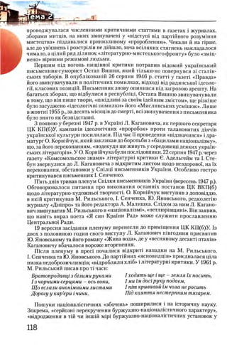проводжувалася численними критичними статтями в газетах i журналах,
зборами митщв, на яких звинувачеш у «вщстуш вщ партшного розумшня
мистецтва» пщдавалися принизливому «проробленню». Чекали й на rip rn e ,
але до ув’язнень i розстрШв не дшшло, хоча вшляких стягнень накладалося
чимало, а щлий ряд дшянок «лггературно-мистецького фронту» було «змщ-
нено» BipHHMH режимов! людьми.
Першим шд вогонь нипцвно! критики потрапив вщомий украшський
письменник-гуморист Остап Вишня, який т1льки-но повернувся 31 сталш-
ських табор1в. В опублшованш 26 серпня 1946 р. статН у газеН «Правда»
його звинувачували в полггичних помилках, вщход1 вщ радянсько!' щеоло-
ri'i, класових позицш. Письменник знову опинився шд загрозою арешту. На
багатьох зборах, що вщбулися в республщр Остапа Вишню звинувачували
в тому, що вш пише твори, «шкщлив1 за сво!'м щейним змштом», ще p i3 K iin e
було засуджеио «щ еолопчш помилки» його «Мисливських усм1шок». Лише
в жовтш 1955 р., за десять мшящв до смертр B ci звинувачення з письменника
було знято як безпщставш.
3 появою у березш 1947 р. в Украйп Л. Кагановича, як першого секретаря
ЦК КП(б)У, кампашя щеолопчних «проробок» проти талановитих Д1яч1в
украшсько! культури посилилася. Шд час ϊϊ проведения «вщзначився» i дра­
матург О. Корншчук, який закликав до боротьби з «бацилами нацюнал1зму»,
що, за його переконанням, «подекуди ще живуть у середовипн деяких украш­
ських л 1тератор1в». У О. Корншчука були послщовники. 22 серпня 1947 р. через
газету «Комсомольское знамя» лггературш критики О. Адельгейм та I. Сте-
бун звернулися до Л. Кагановича з вщкритим листом щодо нездорово'!, на ϊχ
переконання, обстановки у Сшлщ письменниюв Украши. Особливо гостро
критикувався письменник I. Сенченко.
П’ять дн1в тривав пленум Сшлки письменник1в Укра1'ни (вересень 1947 р.).
Обговорювалося питания про виконання останшх постанов ЦК ВКП (б)
щодо л 1тературно-художньо'1' творчостк О. Корн1Йчук виступив з доповщдю,
в як1Й критикував М. Рильського, I. Сенченка, Ю. Яновського, редколепю
журналу «Дш про» та його редактора А. Малишка. С л1дом за ним Л. Кагано­
вич звинуватив М. Рильського в «нащонал13мЬ>, «петлюр1вщиш». Βϊη заявив,
що нав1ть вираз поета «Я син Краши Рад» може служити прославлению
Центрально!' Ради.
19 вересня засщання пленуму перенесли до примхщення ЦК КП(б)У. 1з
двох з половиною годин свого виступу Л. Каганович швгодини присвятив
Ю. Яновському та його роману «Жива вода», де у «весняному десант! птах1в»
Кагановичу вбачалося вороже вторгнення.
Ш сля пленуму в npeci почалися вщкрит1 нападки на М. Рильського,
I. Сенченка та Ю. Яновського. До партшних «ясновидщв» приедналася щла
низка недоброзичливц!в; «в1дробляли хл1б» i Л1тературн1 критики. У 1961 р.
М. Рильський писав про τϊ часи:
Братопродавщ з бшими руками
1з чорними серцями - ось вони,
Що вслали анотмними листами
Дорогу у кар’ери i чини.
I ходять ще i ще - земля ϊχ носить,
I ми гм досг руку подаем,
I пгт кривавий гм чола не росить
Шд каяття нестерпним тягарем.
Пошуки нацюналштичних «збочень» поширилися i на юторичну науку.
Зокрема, «серйозш перекручення буржуазно-нацюналштичного характеру»,
«вщродження в тш чи шшш Mipi буржуазно-нацюнал1стичних установок у
 
