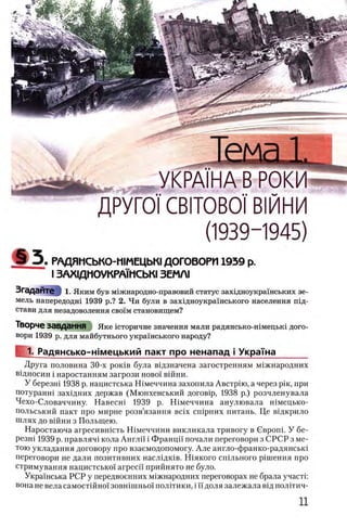 ДГУ1 Ul LDMUDUI ΒΜ Π Ν
(1939-1945)
РАДЯМСЬКО-ШМЕЦЬК! ДОГОВОРИ 1939 p.
I ЗАХЩНОУКРАУМСЬК!3ΕΜΛΙ
ЗгадаЙТе I 1. Яким був мгжнародно-правовий статус захщноукрашських зе­
мель напередодш 1939 р.? 2. Чи були в захвдноукрашського населения т д -
стави для незадоволення свснм становищем?
Творче завдання Яке 1сторичне значения мали радянсько-шмецьк1 дого­
вори 1939 р. для майбутнього украшського народу?
1. Радянсько-жмецький пакт про ненапад i Украша
Друга половина 30-х ρ ο κ ίΒ б у л а вцдзначена загостренням м1жнародних
вщносин i наростанням загрози ново! в ш н и .
У березш 1938 р. нацистська Шмеччина захопила Австрш, а через ρίκ, при
потуранш захщних держав (Мюнхенський догов1р, 1938 р.) розчленувала
Чехо-Словаччину. Навесш 1939 р. Шмеччина анулювала шмецько-
польський пакт про мирне розв’язання Bcix сшрних питань. Це вщкрило
шлях до вшни з Польщею.
Наростаюча агресившсть Шмеччини викликала тривогу в Свропп У бе-
резш 1939 р. правляч1 кола Англй' i Францп почали переговори з СРСР з ме­
тою укладання договору про взаемодопомогу. Але англо-франко-радянсью
переговори не дали позитивних наслщюв. Ш якого сшльного рдшення про
стримування нацистсько!' arpecii' прийнято не було.
УкраУнська РСР у передвоенних м1жнародних переговорах не брала участп
вона не вела самостшно! зовшшньо! полггики, i И доля залежала вщ полггич-
 