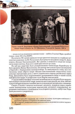 Сцена з опери К. Данькевича «Богдан Хмельницький» у постановщ Кшвського
театру опери та балету ι μ . Т.Г. Шевченка. У центр! М. Гришко. 1951 р.
- влада хотша пщмшити единою тезою - любггь Сталша! Bipui «реабшп
тував» лише XX зй'зд КПРС.
На початку 50-х ροκίΒ тривали τοοτρί критичш нападки за «серйозш 1де-
олопчш помилки» на М. Рильського, було pimyno засуджено оперу К. Дань­
кевича «Богдан Хмельницький». Як i рашше, в немил1сть влади M ir потра-
пити кожен митець, будь-хто з майстр1в пензля чи слова.
На цей раз жорстоко було розкритиковано Олександра Корншчука та
його дружину Ванду Василевську, яю рашше виступали в рол1 засшвувач!в
у боротьб1 з «буржуазним нащонал1змом». ϊχ звинуватили в тому, що в на-
писаному ними л1брето опери «Богдан Хмельницький» недостатньо пока-
зувалась прогресивна роль у житт1 украшського народу росшського царя i
бояр. Данькевичу було запропоновано доопрацювати оперу в такий cnoci6 ,
щоб фшалом опери, ϊϊ апофеозом стала Переяславська рада.
У задушливш атмосфер! тотально! несвободи митщ змушен1 були продуку-
вати в1дверто апологетичн1 твори, далею В1д життевих реал1Й, πκΐ, β τ ιμ , забезпе-
чували авторам вщносно споюйне життя та в1Дпов1дне матер1альне становище.
Смерть Сталш а i початок пол1тично'1 «вщ ли ги » В1дкрили перед укра1н-
ською нащональною культурою перспективи активного вщродження, не-
розривно пов’язаного з лж вщ ащ ею тоталНарного режиму, здобуттям Укра-
ΪΗΟΚ) реального суверенИету.
ΠβρβΒΪρ τβ с е б е )
1. Охарактеризуйте трудногщ, як1 стояли на шляху культурно-освБнього i
наукового процесу в Украш1 в п1слявоенн1 роки.
2. Як 1Сторичн1 умови повоенних роюв впливали на розвиток освгги i науки в
Украш!?
 