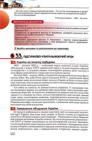 ...Кончает книгу страшно эзоповский язык... Что это за стихотворение в прозе?
Это эзоповский язык. Каких парашютистов вы ждете из-за моря после войны?
Что это за безобразие?
Лгтературна УкраГна. - 1990. - 26 липня.
Запитання до документов ·
Документ № 1.------------------------------------------------------------------------- ---------------------------
Чим, на вашудумку, пояснюються вбол'юання О.Довженка задолю укра/нсько/мови?
Документ № 2. -------
Спираючись на фрагменти виступу О. Корн/йчука, опробуйте визначити його
ставлення до особи й оточення Т. Лисенка.
Документ № 3.------------------------------------------------------ — ------------ --------------------------------
Прочитайте фрагменти виступу Л. Кагановича i коротко схарактеризуйте
софально-психолопчну атмосферу, у яюй доводилося творити укра'/нським
письменникам у першi п 'юлявоеннi роки.
Зробггь висновки та узагальнення до параграфа
§ 5 5 . П1ДСУМКОВО-УЗАГАЛЫ1ЮЮЧИЙ УРОК
1. Украша на початку вщбудови _____
1945 - початок 1953 р. - особливий перюд новггньо! ic T o p ii Украши.
Об’еднаний у межах СРСР украшський народ у щ роки вщродив народне
господарство i в складних умовах тоталшарного режиму досяг поступу в
ycix сферах економ1чного i сощально-культурного життя.
На поди 1945 - початку 1953 р. в Украш1 безпосереднш вплив мала Друга
свггова вшна. Вщ доби Руш и друго! половини X V II ст. украшський народ
не зазнавав таких величезних втрат, школи в Укра'1'ш не було стщьки сиргг,
уд1в, ш валш в, школи вона не зазнавала тако! тотально! розрухи економши,
руйнацп основ людського кшування.
Але вшна не зламала, не деморал1зувала украшщв. У середовицц тих,
хто залишився живим, хто пройшов через жахи вшни, через окупащю, пар-
тизанську боротьбу чи пщ ш лля i повернувся до мирного життя з почуттям
«радост1 3i сльозами на очах», почали поширюватися h ob i настрой зникав
страх перед тоталггарним режимом, вщроджувалося розтоптане почуття
громадянсько! i нацюнально! самосвщомостр наростало прагнення до змш.
Розвшвалися Μ ίφ π сталшсько! пропаганди, з допомогою яюй влада тримала
населения пщ cbo'i'm контролем.
2. Завершения об'еднання Укра ш и ______________
ΙΙ,ί процеси вщбувалися в умовах важливих змш на повоеннш полггич-
Н1Й карт1 Свропи, внасл1ДОК яких уперше за багато столггь yci украшсьш
земл1 були об’еднан1 в межах одше! держави - Радянського Союзу. Кордони
М1Ж р1зними регюнами Украши зникли. Це стало результатом домовленос-
тей СРСР 31 сво1ми союзниками по антиггглер1вськш коал1цн. Звичайно,
сталшський режим пересл1дував власн1 Ц1Л1, пов’язаш з поширенням свого
впливу в Сврош, нав’язуванням ϊϊ народам власжй модел1 розвитку. А ле ми-
мохщь вир1шувалось одне з найважлив1ших юторичних завдань украш-
 