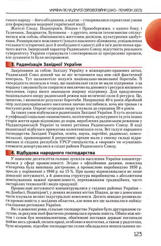 ського народу - його об’еднання, а вщтак - створювалися сприятлив1 умови
для формування модерно! украшсько!' наци.
Ж нтел1 Сходу, Подшпров’я, Швдня i Правобережжя, з одного боку, i
Галичннн, Закарпаття, Буковини - з другого, почали штенсившше сшлку-
ватися м1ж собою, обмшюватись життевим досвщом, культурними здобут-
ками. Розширилися можливосп !хнього взаемного зближення, усвщомлення
сшльноспшторично! дол1 й необх1дност1 едносп дш в 1м’я досягнення кра-
щого життя. 1мперський характер Радянського Союзу, вщсутшсть реального
суверештету Укра!ни стримували i спотворювали щ прогресивш процеси,
але зупинити !х були неспроможш.
3. Радяжзац,1я Захщно'! УкраТни___________________________
Закршивши за собою Захщну Укра!ну в м1Жнародно-правових актах,
Радянський Союз деякий час не μ ϊγ встановити над нею свш фактичний
контроль. Тут палахкотшо полум’я нащонально-визвольно! боротьби. Ϊ!
своерщшсть полягала в тому, що нащональш сили не мали пщтримки з-за
кордону i змушеш були спиратися виключно на допомогу i ресурси мшцевого
населения, серед якого знаходили широку шдтримку. Для придушення
нацюнального опору радянський режим мав величезш сили й ресурси. Це,
зрештою, i визначило результат боротьби. Наприкшщ 40-х ροκίΒ збройний
onip зах1дноукра!нського населения значно послабився, хоча вш тривав i в
наступш роки. ΟκρβΜί осередки опору кнували до середини 50-х ροκίΒ.
За таких умов вщбувалася радян1зац1я Захщно! Укра!ни. Ϊ! суть полягала
в ушфшацп соц1ально-економ1чного, полкичного, культурного та ycix ih u ih x
CTopiH життя краю вщповвдно до норм, вироблених радянським режимом у
Наддшпрянськш Укра!н1 та шших perioHax Радянського Союзу. В ход1
радян1зацп В1дбулася примусова колектив1защя села. Bci галуз1 народного
господарства Захщно! Украши, освка, наука, партшш, радянськц комсо-
мольськ1, правоохоронн1 й репресивш органи мали у своему склад1 в1дря-
Джених 31 сх1дних республ1к У Р С Р спец1а лк т1в, а «ворож1» чи «cyMHiBHi»
елементи депортувалися в схщш райони Радянського Союзу.
^ 4. В|дбудова народного господарства_____________________
У повоенне десятилггтя головн1 зусилля населения Украши концентру-
валися у сфер1 промисловост1. Зг1дно з офщшними даними, повоенна
п’ятир1чка була виконана достроково, а промислове виробництво 1950 р.
зросло у πορίΒΗΗΗΗΪ з 1940 р. на 15 %. При цьому вщновлювалися не лише
довоенш потужностц а й довоенна структура виробництва з абсолютним
Домшуванням важко! промисловостц переважанням традиц1Йних, часто
застарших технолопй i вид1в продукцй'.
Промислов1 потужност1 концентрувалися у схщних районах Укра!ни -
на Донбасц Подн1пров’!, у деяких великих мкггах Швдня, де ще з довоенних
Macie юиували велик1 1 ндустр1альн1 комплекси. Досить швидко розвивала-
ся промисловшть у захщних областях, але вони все ще залишалися найвщ-
стал1шими регюнами Укра!ни.
Як i в довоенш роки, сшьське господарство Украши було другорядною га-
луззю, за рахунок яко! фактично розвивалася промисловшть. Обмш М1ж Mic-
том i селом був неекв1валентним, обов’язков1 поставки держав1 поглинали
майже весь урожай, оплата пращ, особливо в колгоспах, а також у радгоспах,
була м1зерною, пщсобне господарство селян обкладалося непосильними по-
 