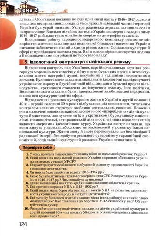 датками. Обов’язксда поставки не були припинеш навггь у 1946-1947 pp., коли
внаслщок несприятливих погодних умов урожай на бшышй частиш територп
Украши був украй низьким. Укотре радянська держава залишила селян
напризволяще. Близько мшьйона жител1в Украши померло в голодну зиму
1946-1947 р., бшыне трьох мЬтьйошв хворши на дистрофш та анемш.
Вщновивши роботу народногосподарського комплексу, режим не M ir
вир1шити життево важливе для величезно! б1льшост1 населения Украши
питания: забезпечити пдний людини р1вень життя. Сощально-культурнш
сфер1 не придшялася надежна увага. Як i в довоенш роки, конкретна людина
з ϊϊ повсякденними потребами не турбувало владу.
5. 1деолопчний контрнаступ сталжського режиму________
Вщновивши контроль над Украшою, партшно-радянська верх1вка роз-
горнула м орально-психолопчну вш ну проти будь-яких прояв1в штелекту-
ального життя, настроив i думок, несумшних з тод1шшми щеолопчними
догмами. Було поставлене завдання лжвщ увати щ еолопчш наслщки участ1
укра'1НСЬКОГО Народу В ДруГ1Й СВГГОВШ В1ЙН1, ЗНИЩИТИ буДЬ-ЯК1 ПРОЯВИ В1ЛЬ-
нодумства, критичного ставлення до 1снуючого режиму, його пол1тики.
Виконанню цього завдання були шдпорядковаш засоби масово!' 1нформаци,
школа, вся культурно-осв1тня сфера.
Вщродження i розвиток культурного життя в УкраТш в друг1Й половин!
40-х - першш половин1 50-х ροκϊΒ в1дбувалися П1д всеосяжним, тотальним
контролем владних структур, особливо центральних, союзних. Повоенш
роки В1дзначен1 новою кампашею щеолопчного «пророблення» Д1яч1в куль­
тури й мистецтва, звинувачення ϊχ в украшському буржуазному нащона-
Л1зм1, космопол1тизм1, антирадянськш д1яльност1 та шших вщхиленнях В1Д
заданого «верхами» щеолопчного курсу. Укра'1нцям вкотре нагадали, що
вони живуть у держав1, абсолютно не защкавленш у розвитку ϊχηβοϊ на-
ц10 нально'1 культури. Життя знову й знову переконувало, що без лжвщацп
радянсько!' iMnepi'i, без здобуття реального суверенггету гармон1Йний еко-
ном!чний, соц!альний i культурний розвиток Украши неможливий.
1. У чому полягала суггеречливкпъ впливу в1Йни на подальший розвиток Укра'1'ни?
2. Який вплив на подальший розвиток Украши справило об’еднання украш­
ських земель у склад1 УРСР?
3. Схарактеризуйте особливосБ вщбудови й розвитку промисловосН Укра'1'ни
в повоенне десятилБтя.
4. Чи можна було запобшти голоду 1946-1947 pp.?
5. Якою була полшика центрального кер1вництва СРСР щодо селянства Укра­
ши в 1946-1947 pp.? Чим вона була зумовлена?
6. Дайте визначення поняттю «радяшзащя захщних областей Украши».
7. Як1 причини поразки У П А в 1945-1952 pp.?
8. Який вплив мала боротьба оушвщв i вояюв У П А на розвиток самосвщо-
MOCTi укра!'нського народу в наступш десятил1ття?
9. Як1 емоцй у бшьшосп жител1в вашого мшта (села, району) викликае слово
«бандер1вець»? Яке ставлення до боротьби У П А склалося у вас? Обгрун-
туйте свою думку.
10. Розкрийте причину полггичних нападок на Д1яч1в украшсько!' культури в
другш половин1 40-х - на початку 50-х ροκϊΒ. У яких конкретних Д1ях влади
вони проявилися?
 