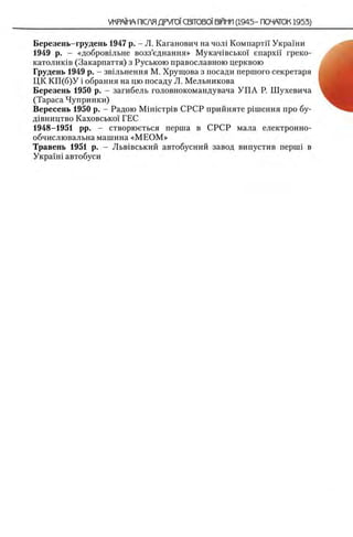Березень-грудень 1947 р. - JI. Каганович на чол1 Компартп Украши
1949 р. - «добров1льне возз’еднання» Мукач1всько1 enapxi'i греко-
католик1в (Закарпаття) з Руською православною церквою
Грудень 1949 р. - звыьнення М. Хрущова з посади першого секретаря
ЦК К П (б)У i обрання на цю посаду Л. Мельникова
Березень 1950 р. - загибель головнокомандувача УГ1А Р. Шухевича
(Тараса Чупринки)
Вересень 1950 р. - Радою M in ic T p iB СРСР прийняте р1шення про бу-
д1вництво Каховсько! ГЕС
1948-1951 pp. - створюеться перша в СРСР мала електронно-
обчислювальна машина «М Е О М »
Травень 1951 р. - Льв^вський автобусний завод випустив перий в
Укра!'н1 автобуси
 
