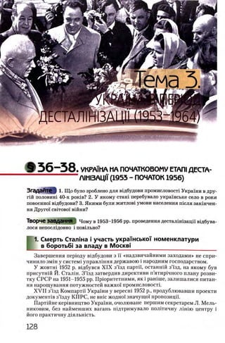 § 3 6 - 3 8 . VKPAM1A ΜΑ ПОЧАТКОВОМУ ΕΤΑΠΙДЕСТА-
Л1М13АЦМ (1953 - ПОЧАТОК 1956)
Згадайте 11. Щ о було зроблено для ввдбудови промисловостх Украши в дру-
гш половит 40-х рошв? 2. У якому ста т перебувало украшське село в роки
повоенно'1 вгдбудови? 3. Якими були житлов1 умови населения т е л я закшчен-
НЯ ДруГ01 CBITOBOI ВШНИ?
Творче Завдання Чому в 1953-1956 pp. проведения десталхтзаци ввдбува-
лося непосл1довно i повшьно?
1. Смерть Сталша i участь украшськоУ номенклатури
в боротьб! за владу в M ockbi_____________________________________
Завершения перюду вщбудови з ϊϊ «надзвичайними заходами» не спри-
чинило змш у систем1 управлшня державою i народним господарством.
У жовтш 1952 р. вщбувся X IX з’1'зд партп, останнш зЗ'зд, на якому був
присутнш Й. Сталш. 3 ’1'зд затвердив директиви п’ятир1чного плану розви­
тку СРСР на 1951-1955 pp. Прюритетними, як i рашше, залишалися питан­
ия нарощування потужностей важко'1 промисловостг
X V II зЧзд Компартп Украши у вересш 1952 р., продублювавши проекти
документ1в зЧзду КПРС, не вше жоджн значущо!' пропозицп.
Партшне кер1вництво Украши, очолюване першим секретарем Л. Мелъ-
никовим, без найменших вагань шдтримувало полггичну лш ш центру i
його практичну Д1яльшсть.
 