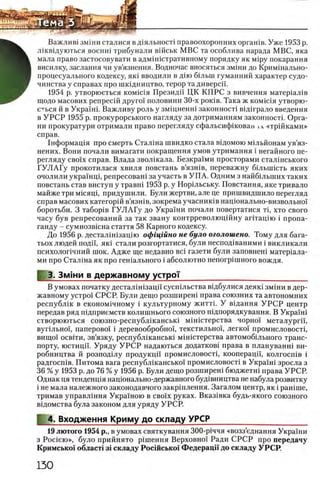 Важлив1 змши сталися в д1яльност1 правоохоронних оргашв. Уже 1953 р.
лжвщуються военн1 трибунали вшськ МВС та особлива нарада МВС, яка
мала право застосовувати в адмш1стративному порядку як M ip y покарання
висилку, заслання чи ув’язнення. Водночас вносяться змши до Кримшально-
процесуального кодексу, яю вводили в дпо б1льш гуманний характер судо-
чинства у справах про шкщництво, терор та диверсп.
1954 р. утворюеться комгая Президп ЦК КП РС з вивчення матер1ал1в
щодо масових репресш друго! половини 30-х ροκίΒ. Така ж комкчя утворю-
е^ься й в Украши Важливу роль у змщненш законности вш грало введения
в У Р С Р 1955 р. прокурорського нагляду за дотриманням законности Орга­
ни прокуратури отримали право перегляду сфальсифшован ιλ «тршками»
справ.
1нформащя про смерть Сталша швидко стала вщомою мшьйонам ув’яз-
нених. Вони почали вимагати покращення умов утримання i негайного пе­
регляду сво!х справ. Влада зволшала. Безкра!ми просторами сталшського
ГУ Л А Гу прокотилася хвиля повстань в’язшв, переважну бшышсть яких
очолили украшщ, репресоваш за участь в УП А. Одним з найбшыпих таких
повстань став виступ у травш 1953 р. у Норшьську. Повстання, яке тривало
майже три мшящ, придушили. Були жертви, але це пришвидшило перегляд
справ масових категорш в’язшв, зокрема учаснишв нацюнально-визвольно!
боротьби. 3 табор1в ГУ Л А Гу до Украши почали повертатися τΐ, хто свого
часу був репресований за так звану контрреволюцшну аг1тац1ю i пропа­
ганду - сумнозвюна стаття 58 Карного кодексу.
До 1956 р. дестал1шзацпо офщшно не було оголошено. Тому для бага-
тьох людей поди, як1 стали розгоргатися, були неспод1ваними i викликали
психолог1чний шок. Адже ще недавно Bci газети були заповнеш матер1ала-
ми про Стал1на як про гешального i абсолютно непогр1шного вождя.
3. Зм1ни в державному устроТ_____________________ _______
В умовах початку десталппзацп сусп1льства В1дбулися деяк1 зм1ни в дер­
жавному устро! СРСР. Були дещо розширен1 права союзних та автономних
республ1к в економ1чному i культурному житт1. У вщання У Р С Р центр
передав ряд шдприемств колишнього союзного п1дпорядкування. В Укра!ш
створюються союзно-республ1канськ1 м1н1стерства чорно! металургй',
вуг1льно!, паперово! j деревообробно!, текстильно!, легко! промисловост!,
вищо! осв1ти, зв’язку, республ1канськ1 М1н1стерства автомоб1льного транс­
порту, юстицй. Уряду У Р С Р надаються додатков1 права в плануванн1 ви-
робництва й розпод1лу продукцп промисловостц кооперацп, колгосп1в i
радгосп1в. Питома вага республшансько! промисловост1 в Укра!ш зросла з
36 % у 1953 р. до 76 % у 1956 р. Були дещо розширеш бюджетш права УРСР.
Однак ця тенденщя нац1онально-державного буд1вництва не набула розвитку
i не мала належного законодавчого закршлення. Загалом центр, як i рашше,
тримав управлшня Укра!ною в сво!х руках. Вказ1вка будь-якого союзного
в1домства була законом для уряду УРСР.
4. Входження Криму до складу УРСР_____________________
19 лютого 1954 р., в умовах святкування 300-р1ччя «возз’еднання Украши
з Pocieio», було прийнято р1шення Верховно! Ради СРСР про передачу
Кримсько! облает! 31складу Росшсько! Федерацй-до складу УРСР.
 