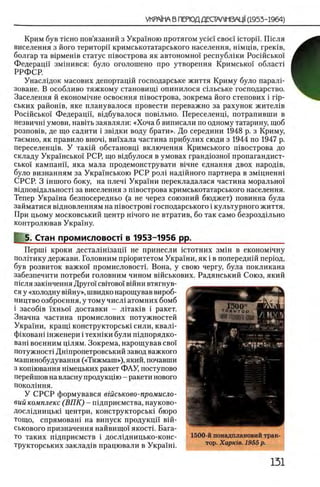 Крим був TicHO пов’язаний з Украиною протягом ycie! свое! ic T o p ii. Ш сля
виселення з його територп кримськотатарського населения, шмщв, грешв,
болгар та В1рмешв статус швострова як автономно! республши Росшсько!
Федерацп змшився: було оголошено про утворення Кримсько! обласН
РРФСР.
Унаслщок масових депортацш господарське життя Криму було паралР
зоване. В особливо тяжкому становищ1 опинилося сшьське господарство.
Заселения й економ^чне освоения швострова, зокрема його степових i rip-
ських райошв, яке планувалося провести переважно за рахунок жител1в
Росшсько! Федерацп, вщбувалося повыьно. Переселенщ, потрапивши в
незвичш умови, навггь заявляли: «Хоча б виписали по одному татарину, щоб
розпов1в, де що садити i звщки воду брати». До середини 1948 р. з Криму,
таемно, як правило вночц вшхала частина прибулих сюди з 1944 по 1947 р.
переселенщв. У такш обстановщ включения Кримського п1вострова до
складу Украшсько! РСР, що в1дбулося в умовах гранд10 зно! пропагандист-
сько! кампанп, яка мала продемонструвати в1чне еднання двох народ1в,
було визнанням за Украшською РСР рол1 над1Йного партнера в змщненш
СРСР. 3 iurnoro боку, на плеч1 Укра!ни перекладалася частина морально!
вщповщальност1 за виселення з швострова кримськотатарського населения.
Тепер Украша безпосередньо (а не через союзний бюджет) повинна була
займатися ввдновленням на швостров1 господарського i культурного життя.
При цьому московський центр шчого не втратив, бо так само безроздшьно
контролював Украшу.
5. Стан промисловосп в 1953-1956 pp.____________________
Περπιΐ кроки дестал1шзацп не принесли i c t o t h h x 3 μ ϊ η в економ1чну
полИику держави. Головним прюритетом Укра!ни, як i в попереднш перюд,
був розвиток важко! промисловостп Вона, у свою чергу, була покликана
забезпечити потреби головним чином вшськових. Радянський Союз, який
шсля заюнчення Друго! свггово! В1йни втягнув-
ся у «холодну В1йну», швидко нарощував вироб-
ництво озброення, у тому числ1 атомних бомб
i 3aco6iB !хньо! доставки - лггаюв i ракет.
Значна частина промислових потужностей
Украши, кращ1 конструкторськ1 сили, квалР
ф1кован1 1 нженери i технши були п^дпорядко-
ван1 военним щлям. Зокрема, нарощував сво!
потужност1 Дшпропетровський завод важкого
машинобудування («Тяжмаш»), який, почавши
з копшвання Н1мецьких ракет ФАУ, поступово
перейшов на власну продукцш - ракети нового
поколшня.
У СРСР формувався вгасъково-промисло-
вий комплекс (В П К ) - П1дприемства, науково-
Досл1дницьк1 центри, конструкторськ1 бюро
тощо, спрямоваш на випуск продукцй' вш-
ськового призначення найвищо! якост1. Бага­
то таких шдприемств i дослщницько-конс-
трукторських заклад1в працювали в Укра!ш.
1500-й понадплановий трак­
тор. Χαρκίβ. 1955 р.
 