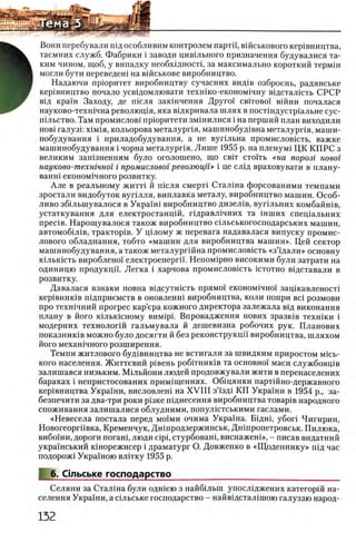 Вони перебували шд особливим контролем партп, вшськового кер1вництва,
таемних служб. Фабрики i заводи цившьного призначення будувалися та­
ким чином, щоб, у випадку необхщностц за максимально короткий термш
могли бути переведен! на вшськове виробництво.
Надаючи приоритет виробництву сучасних вид1в озброень, радянське
кер1вництво почало усвщомлювати техшко-економ1чну вщсталшть СРСР
вщ краш Заходу, де шсля закшчення Друго! c b it o b o i в ш н и почалася
науково-техшчна револющя, яка вщкривала шлях в постшдустр1альне сус-
шльство. Там промислов1 прюритети змшилися i на перший план виходили
h o b i галузк χ ϊ μ ι η , кольорова металурпя, машинобуд1вна металурпя, маши-
нобудування i приладобудування, а не вупльна промисловшть, важке
машинобудування i чорна металурпя. Лише 1955 р. на пленум1 ЦК КП РС з
великим зашзненням було оголошено, що c b it с т о г г ь «на порозг новог
науково-техшчног i промисловог революцп» i це слвд враховувати в плану-
ванш економ1чного розвитку.
А ле в реальному ж итп й ш сля смерп С тал1 на форсованими темпами
зростали видобуток в уп лля , виплавка металу, виробництво машин. О соб­
ливо збш ы дувалося в Укра1ш виробництво дизел1в, вуг1льних комбайшв,
устаткування для електростанц1Й, Г1дравл1чних та ш ш их спец1альних
n p e c iB . Нарощ увалося також виробництво шльськогосподарських машин,
автомоб1Л1 в, трактор1в. У ц1лому ж перевага надавалася випуску промис-
лового обладнання, тобто «маш ин для виробництва машин». Цей сектор
машинобудування, а також металургш на промисловшть «з ’щ али » основну
К1льк1сть вироблено! електроенергй. Непом1рно високими були затрати на
одиницю продукцй. Легка i харчова промисловшть ic t o t h o В1дставали в
розвитку.
Давалася взнаки повна вщсутшсть прямо! економ1чно'1 зац1кавленост1
кер1вник1в шдприемств в оновленш виробництва, коли попри Bci розмови
про техн1чний прогрес кар’ера кожного директора залежала вщ виконання
плану в його к1лькшному ΒΠΜΐρί. Впровадження нових зразк1в техшки i
модерних технолог1Й гальмувала й дешевизна робочих рук. Планових
показниюв можно було досягти й без реконструкцп виробництва, шляхом
його мехашчного розширення.
Темпи житлового буд1вництва не встигали за швидким приростом мшь-
кого населения. Життевий р1вень роб1тник1в та основно! маси службовгцв
залишався низьким. Млльйони людей продовжували жити в перенаселених
бараках i непристосованих прим1щеннях. Общянки парт1Йно-державного
кер1вництва Украши, висловлеш на X V III з’!зд1 КП Украши в 1954 р., за-
безпечити за два-три роки р1зке пщнесення виробництва товар1в народного
споживання залишалися облудними, попул1стськими гаслами.
«Невесела постала перед μ ο ϊμ η очима Украша. Бщш, y6ori Чигирии,
Новогеоргй'вка, Кременчук, Дншродзержинськ, Дн1пропетровськ. Пилюка,
вибо!ни, дороги погаш, люди cipi, стурбован1, виснажеш», - писав видатний
укра'!нський шнорежисер i драматург О. Довженко в «Щ оденнику» П1д час
подорож1 Украшою вл!тку 1955 р.
6. Стьське господарство _
Селяни за Сталша були одшею з найбыып упосл1джених категор1Й на­
селения Украши, а сшьське господарство - найвщстал1шою галуззю народ­
 