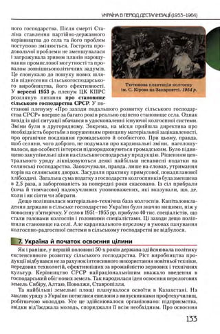 ного господарства. Ш сля смерН Ста-
лша ставлення партшно-державного
кер1вництва до села та його проблем
поступово змшюеться. Гострота про-
довольчо! проблеми не зменшувалася
i загрожувала зривом плашв нарощу-
вання промислово! могутност! та про­
валом зовшшньополггичних задум1в.
Це спонукало до пошуку нових шля-
χ ϊβ шднесення сыьськогосподарсько-
го виробництва, його ефективностг
У вересш 1953 р. пленум ЦК КПРС
розглянув питания про становище
С1льського господарства СРСР. У по­
станов! пленуму «Йро заходи подалыпого розвитку шльського господар­
ства С Р С Р » вперше за багато ρ ο κ ίΒ реально оцшено становище села. Однак
вих1д 13ще!' ситуацй' вбачався в удосконаленшшнуючо!' колгоспно! системи.
Змши були в другорядному. Зокрема, на мшця прийшла директива про
необхщшсть боротьби з порушенням принципу матер1ально1 защкавленосп,
про оргашчне поеднання громадського й особистого. При цьому, правда,
щоб селяни, чого доброго, не подумали про кардинальш змши, наголошу-
валося, що особисН штереси шдпорядковуються громадським. Було шдви-
щено закуп1вельн1 Ц1ни на сшьськогосподарську продукц1ю. Р 1шенням цен­
трального уряду л 1кв1довуються деяк1 найб1льш ненависш податки на
селянськ1 господарства. Заохочували, правда, лише на словах, утримання
κορίΒ на селянських дворах. Засудили практику примусовоц понадпланово!
хл1боздач1. Загальна сума податку з господарств колгоспнишв була зменшена
в 2,5 раза, а заборговашсть за попередш роки скасовано. 1з С1л прибрали
(хоча й тимчасово) надокучливих уповноважених, яю вказували, що, де,
коли i як С1яти чи збирати.
Дещо полшшилася матер1ально-техн1чна база колгосп1в. Капггаловкла-
дення держави в с1льське господарство Украши були значно вищими, шж у
повоенну п’ятир1чку. У село в 1951-1955 pp. прибуло 40 тис. спещал1спв, що
стали головами колгосшв i головними спещалштами. Щ заходи дещо полш-
шили становище на селп Але кардинального перелому в умовах панування
колгоспно-радгоспно! системи в сыьському господарств1 не вщбулося.
7. УкраТна й початок освоения цшини__________ __________
Як i рашше, у nepmift половин1 50-х рошв держава зд1Йснювала полИику
екстенсивного розвитку с1льського господарства. P ic T виробництва про­
дукцй' вщбувався не за рахунок штенсивного використання нов1тньо! техшки,
передових технолог1Й, ефективн1ших за врожайшстю зернових i техн1чних
культур. Кер1вництво СРСР найрац10 нальн1шим вважало введения в
господарський o6ir нових земель. Так народилася щея освоения перелогових
земель Сиб1ру, Алтаю, Поволжя, Ставроп1лля.
Та найбшьпп земельн! плопц планувалося освогги в Казахстан!. На
заклик уряду з Украши потяглися ешелони з випускниками профтехучилищ,
робггничою молоддю. Усе це здшснювалося оргашзовано: П1дприемства,
зв1дки в!д’!'жджала молодь, споряджали необх1дним. Про освоения
 