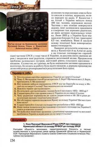 щлинних та перелогових земель бага­
то писали в газетах, журналах, вели-
ся передач! на радю. У Казахстан i
на Алтай з Украши вшхало понад
100 тис. чоловш, переважно молодь
Частина з них шзшше повернулася
додому, шип залишилися працювати
в створених там зернових радгоспах,
до яких активно надсилалася Texui-
ка. Лише 1955 р. з Украши було В1д-
правлено близько 11,4 тис. трактор1в i
8,5 тис. комбайшв. Вони й заклали
основу техшчно! бази новооргашзо-
ваних господарств.
Бажаних результат1в освоения зе­
мель у Казахсташ й на Алта! не дало,
а на сшьське господарство европей-
сько! частини СРСР, у тому числ1 й Украши, за рахунок якого значною M i-
рою i зводилися HOBi радгоспи, справило негативний вплив. Продовольча
проблема залишалася гострою, життевий р1вень сшьського населения -
низьким. Селянство, як i рашше, не було защкавлене активно працювати в
колгоспах, бо оплата за роботу була надто низькою, а держава продовжува-
ла на свш розсуд розпоряджатися результатами його пращ.
( Перев1рте себе)
1. Хто очолював партшне кер1вництво Украши до смерт1 Сталша?
2. Чому Л. Мельников став об’ектом критики Л. Берн? Щомав намет1 Л. Бер1я,
критикуючи Л. Мельникова?
3. Яку позиц1ю зайняло кер1вництво У Р С Р П1Д час боротьби за владу в Мо-
CKBi п^сля смерт1 Сталина? Чим визначалася ця позищя?
4. Поясшть те р м 1н «д е с т а л 1Н1за ц 1я ».
5. Як почалася «десталш1защя» i якими були И насл1дки у 1953- 1955 pp.?
6. Схарактеризуйте стан нромисловосп Украши шсля смерт1 Стал1на.
7. Чому радянське кер1вництво не зум1ло скористатися в 40-50-τί роки ре­
зультатами науково-техшчно! революцй?
8. Як1 обставини сприяли входженню Криму до складу Украши? Яю наслщки
воно мало?
9. Схарактеризуйте сшьське господарство республши в 1953-1955 pp.
10. Яким чином позначилася на становинн Лльського господарства Украши ϊϊ
участь в ocbochhi щлини?
11. Чи в^дбулися позитивн1 зрушення у розв’язанн1 продовольчо'1 та житлово!
проблеми в Украш1 в nepmi роки П1сля смерт! Стал1на?
Документ
1. Указ Президп Верховно!'Ради СРСР про передачу
Кримсько!' облает· 3i складу РРФСР до складу УРСР
Учитывая общность экономики, территориальную близость и тесные
хозяйственные и культурные связи между Крымской областью и Украинской
ССР, Президиум Верховного Совета Союза Советских Социалистических Рес­
публик постановляет:
В1д’1зд молод! на буд1вництво залгзнищ
Кустанай-Золота Сопка в Казахстан!.
Кшвський вокзал. 1955 р.
 