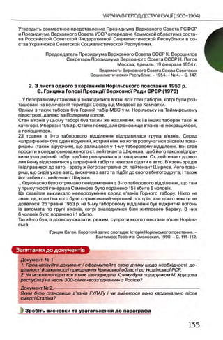 Утвердить совместное представление Президиума Верховного Совета РСФСР
и Президиума Верховного Совета УССР о передаче Крымской области из соста­
ва Российской Советской Федеративной Социалистической Республики в со­
став Украинской Советской Социалистической Республики.
Председатель Президиума Верховного Совета СССР К. Ворошилов
Секретарь Президиума Верховного Совета СССР Н. Пегов
Москва, Кремль. 19 февраля 1954 г.
Ведомости Верховного Совета Союза Советских
Социалистических Республик. - 1954. - № 4. - С. 147.
2. 3 листа одного з кер1вник1в Н орш ьського повстання 1953 р.
Θ. Грицяка Голов! Президм Верховно'!'Ради СРСР (1976)
...У безправному становищ! знаходилися в’язы b c ix спецтабор1в, κοτρί були роз-
ташован! на величезнш територм Союзу вщ Мордовм до Камчатки.
Одним з таких табор1в був Горний Ta6ip МВС у м. Норшьську на Таймирському
niBOCTpoBi, далеко за Полярним колом.
Стан в'язн!в у цьому табор! був таким же жахливим, як i в шших таборах тако!' ж
категори. У березт 1953 р. Сталш помер, але становище в’язшв не покращилося,
а попршилося.
23 травня з 1-го таборового вщ дтення вщправилася група в’язжв. Серед
«штрафниюв» був один В1руючий, котрий Н1як не χ ο τιβ розлучатися 3i c b o im това-
ришем (також В1руючим), що залишався у 1-му таборовому вщ дтеннг Вш став
просити в оперуповноваженого ст. лейтенанта Ширяева, щоб його також вщпра-
вили у штрафний Ta6ip, щоб не розлучатися з товарищем. Ст. лейтенант дозво­
лив йому вщправитися у штрафний Ta6ip та наказав сщати в авто. В’язень зрад!в
i вщправився до авто, i зразу ж його застрелив ст. лейтенант Ширяев. Його това­
рищ, що сид!в уже в авто, вискочив з авто та пщ бт до свого вбитого друга, i також
його вбив ст. лейтенант Ширяев.
...Одночасно було отримано повщомлення з 3-го таборового вщдтення, що там
у присутност! генерала Семенова було поранено 15 i вбито 6 чоловж.
Це свавтля викликало непорозумшня серед в’языв Горного табору. Ηίχτο не
знав, де, коли i на кого буде спрямований черговий пострт, але довго чекати не
довелося: 25 травня 1953 р. на 5-му таборовому вщдтенш був вщкритий вогонь
13 автомата по rpyni в’язтв, κοτρί знаходилися бшя житлового бараку. 3 них
6 чолов1к було поранено i 1 вбито.
Такий-то був, з дозволу сказати, режим, супроти якого повстали в’язш Н орть-
ська.
Грицяк бвген. Короткий запис спогад1в: IcTopia Норшьського повстання. -
Балтимор; Торонто: Смолоскип, 1990. - С. 111-112.
Запитання до документов
Документ № 1— ---------------------------------------------------------------------------------------------------
1. Проанал/зуйте документ i сформулюйте свою думку щодо необхщност/, до-
цтьностi й законnoeri приеднання Кримськоf облаетi до Украмсько)' РСР.
2. Чи можна погодитися з тим, що передача Криму була подарунком М. Хрущова
республ'щi на честь ЗОО-р/ччя «возз’еднання» з Рос/ею?
Документ № 2.---------— ------------------------------------------------------------------------------------------
Яким було становище в’язшв ГУЛАГу i чи змщилося воно кардинально пюля
смерп Стал1на?
Зроб1ть висновки та узагальнення до параграфа
 