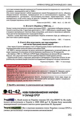 сутствия элементарной скромности Сталина является издание его «краткой би­
ографии», вышедшей в свет в 1948 г.
Эта книга представляет собой выражение самой безудержной лести, образец
обожествления человека, превращения его в непогрешимого мудреца... Нет
необходимости цитировать тошнотворно-льстивые характеристики, нагро­
можденные в этой книге одна на другую. Следует только подчеркнуть, что все
они отредактированы лично Сталиным...
Известия ЦК КПСС. - 1989. - № 3. - С. 136-157.
2. 3 i статт! «Укра'Гна у 1980-му...»
Знову i знову вчитуемося в рядки програми КПРС - програми побудови комуню-
тичного сусп1льства. У другому десятир1чч1 (1971-1980 роки) у наопй краМ буде
створено матер1ально-техн1чну базу комушзму, для всього населения забезпе-
чено достаток матер1альних i культурних благ...
...Разом з yciMa братшми республками Укра'жа впевнено йде до найвищого у
CBiTi життевого р1вня народу.
Радянська Укра'жа. - 1961. - 11 жовтня.
3. Статт· «Хто хоче знати, щ о таке ком уш зм -
хай читае Програм у нашо'Гпарти»
...Уже через 9 ροκίΒ виплавка стал! в Радянському Союз! приблизно на 55 млн т
перевищуватиме нижшжй piBeHb виплавки США.
...В 1980 р. реальж доходи на душу населения перевищать сучасний р1вень до-
xofliB трудящих Сполучених Ш тапв Америки приблизно на 75 проценлв.
...За перюд з 1961 по 1970 ρίκ в СРСР буде побудовано не менше 36 млн квартир -
бшьше, жж у b c ix каппалютичних кражах Свропи i США разом узятих.
...Радянський Союз у першому десятир1ЧЧ1 випередить Сполучеж Штати по ви-
робництву основних вид1в сшьськогосподарськоУ продукцй на душу населения.
Радянська УкраТна. - 1961 - 11 листопада.
Запитання до документов
Документ № 1.— ----------------------------------------------------------------------------------------------------
З ’ясуйте, про порушення яких принцип/в законност! говорив М. Хрущов удопо-
вщ1 на XX з7зд1 партп. Щ о вам вщомо про випадки таких порушень в УкраМ?
Документи № 2 i № 3^---------------------------------------------------------------------------------------------
Под/бних матер/ал/в друкувалося безл/ч. Альтернативних тонок зору люди на
стор/нках преси знайти не могли. Прокоментуйте матер/ал газети i соц/ально-
полпичну ситуацию, за яко/вони з ’явилися.
3po6iTb висновки та узагальнення до параграфа
§ ► 4 1 - 4 2 . MOBI ПО ВМ О ВАЖ ЕНМ Я УКРА1МИ
У С К А А Д 1 СРСР
Згадайте 1. Який вплив на Украшу справив X X з’1'зд КПРС? 2. Як вхдбу-
валася десталшхзащя в Украгш в 1956 -1959 pp.? 3. Якими були масштаби
демократизацп сусшльного життя в роки правлшня М. Хрущова?
Творче завдання Якх е шдстави називати статус Укра1ни у склад1 СРСР в
умовах десталшгзацп «контрольованим автономгзмом»?
 