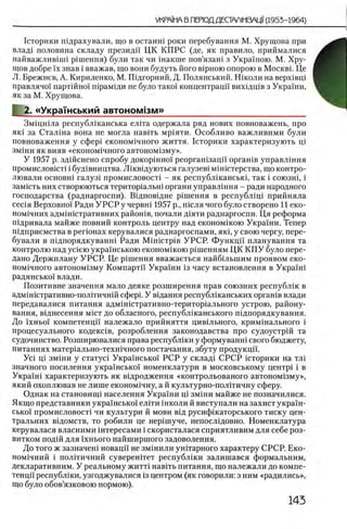 1сторики гпдрахували, що в останш роки перебування М. Хрущова при
влад1 половина складу президп ЦК КП РС (де, як правило, приймалися
найважлившн р1шення) були так чи шакше пов’язаш з Укра'шою. М. Хру­
щов добре ϊχ знав i вважав, що вони будуть його в1рною опорою в Москве Це
Л. Брежнев, А. Кириленко, М. Шдгорний, Д. Полянський. Ншоли наверх1вщ
правлячо! партшно! шрамщи не було тако! концентрацй' вихщщв з Украши,
як за М. Хрущова.
«Украшський автоном!зм»_____________________________
Змщшла республшанська елгга одержала ряд нових повноважень, про
як1 за Сталша вона не могла навггь мр1яти. Особливо важливими були
повноваження у сфер1 економ1чного життя. 1сторики характеризують pi
змши як вияв «економ1чного автоном1зму».
У 1957 р. здшснено спробу докоршно! реоргашзацп оргашв управлшня
промислов1ст1 i буд1вництва. Лшвщуються галузев1 мшштерства, що контро-
лювали o c h o b h i галуз1 промисловост1 - як республжанськ!, так i союзш, i
зам1сть них створюються територ1альш органи управл1ння - ради народного
господарства (раднаргоспи). Вщповщне решения в республ1Ц1 прийняла
сеЛя Верховно! Ради У Р С Р у червгп 1957 р., июля чого було створено И еко-
ном1чних адм1Н1стративних район1в, почали Д1яти раднаргоспи. Ця реформа
тдривала майже повний контроль центру над економшою Укра!'ни. Тепер
Шдприемства в регюнах керувалися раднаргоспами, як1, у свою чергу, пере-
бували в шдпорядкуванш Ради M i H i c T p i e УРСР. Функцп планування та
контролю над yciero укра!нською економ^кою р1шенням ЦК К П У було пере­
дано Держплану УРСР. Це р1шення вважаеться найбшыним проявом еко-
ном1чного автоном!зму Компартй Украши 13 часу встановлення в Укра!ш
радянсько! влади.
Позитивне значения мало деяке розширення прав союзних республш в
адмшютративно-полггичшй сфер1. У вщання республ1канських орган1в влади
передавалися питания адмшкггративно-територ1ального устрою, району-
вання, вщнесення m ic t д о обласного, республ1канського шдпорядкування.
До !хньо! компетенцп належало прийняття цив1льного, крим1нального i
процесуального кодекав, розроблення законодавства про судоустр1Й та
судочинство. Розширювалися права республши у формуванш свого бюджету,
питаниях матер1ально-техн1чного постачання, збуту продукцп.
Ус1 ni зм1ни у статус! Укра!нсько! РСР у склад1 СРСР щторики на тл1
значного посилення укра!нсько! номенклатури в московському центр! i в
Укра!н1 характеризують як вщродження «контрольованого автоном13му»,
який охоплював не лише економ1чну, а й культурно-пол1тичну сферу.
Однак на становищ! населения Украши ni зм1ни майже не позначилися.
Якщо представники укра!нсько! ел1ти школи й виступали на захист украш-
сько! промисловост1 чи культури й мови вщ русиф1каторського тиску цен-
тральних в1домств, то робили це нер1шуче, непослщовно. Номенклатура
керувалася власними штересами i скористалася сприятливим для себе роз-
витком под1Йдля !хнього найширшого задоволення.
До того ж зазначеш новацп не змшили унИарного характеру СРСР. Еко-
ном1чний i полИичний суверенНет республ1ки залишався формальним,
декларативним. У реальному ж игп навИь питания, що належали до компе­
тенцп республши, узгоджувалися 13центром (як говорили: з ним «радились»,
що було обов’язковою нормою).
 