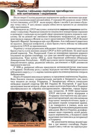 3. Укра'Гна i вшськово-полггичне протиборство
М1ж кап1тал!змом i соц1ал13мом
Ш сля смерю Сталша радянське кер1вництво зробило висновок про мож-
лившть уникнення η ο β ο ϊ c b it o b o i в ш н и . У середиш50-х роюв не лише СШ А
та ϊ χ η ι союзники, а й СРСР мали ядерну зброю i засоби ϊϊ доставки в будь-
яку точку св1ту. У цих умовах ядерна вшна могла призвести до знищення
обох противниюв.
Враховуючи це, СРСР виступив з концепщею мирного гснування кашта-
Л1зму i сощал13му. Радянсью комушсти спод1валися конкретними справами
в економ1Ц1 i сощально-культурнш сфер1 продемонструвати переваги сощ-
ал1зму. Це на деякий час зменшило м1жнародну напружешсть, що проде-
монструвала нарада в Женев1 за учасю представниюв СШ А, СРСР, Велико'1
Британй i Франци. Заговорили про «дух Женеви». Але стабюьносю домогтися
не вдалося. Локальш конфлшти, у яких брали участь вшська чи вшськов1
спещалшти СРСР, не припинялися.
Укра'1нц1 у склад1 радянських в1Йськових з’еднань i р!зномаштних Micift
брали участь в ycix военних акщях СРСР за його рубежами. Ш акцй мали
р1зний характер. Так, Радянський Союз не поширював принцип мирного
шнування на кра'хни соцтабору: тут Д1яв так званий пролетарський 1нтер-
нацюнал1зм. Тому влшку 1953 р., коли берл1нсью роб1тники (Ш мецька
Демократична Республша - Н Д Р) виступили проти економ1чно'1 полшики
комунштичного уряду, радянськ1 в1Йська, дислокован1 в НДР, допомогли
придушити виступ.
У 1956 р. радянсью вшська придушили антикомушстичне повстання
в Угорщинг Особливу роль у цьому в1Д1грали частини Прикарпатського
в1Йськового округу, у. т. ч. окрема танкова арм1я шд командуванням генерала
Бабаджаняна.
Поди в Угорщиш викликали тривогу в середовищ1 кер1вництва Укра'хни.
Воно боялося спалаху сепаратистських настро1'в в Закарпаттц яке свого
часу входило до складу Угорщини. У Закарпатську область спещально
вшжджав перший секретар ЦК КП Укра1'ни М. Шдгорний. У кра'1 були
организован! масов1 митинги, збори, на яких полггична боротьба в Угорщин1
квал1ф1кувалася як «збройна контрреволющя», «фашизм», «зрада народ-
них 1нтерес1в». В ООН представник
У Р С Р виступив проти В1дправки в
Угорщину спостер1гач1в В1д цМ' авто­
ритетно! оргашзацп, яку вш ощнив як
втручання 1мпер1ал1стичних кра1'н у
внутр1шн1 справи суверенно!' кра'хни.
I це говорилося в умовах, коли вся
Угорщина була окупована радянськими
вшськами. Ж ител1 Украши, дезшфор-
моваш щодо справжшх Ц1лей радян­
ського кер1вництва, у б1льшост1 сво!й
позитивно поставилися до штервенцп
в Угорщину.
Не допускаючи виходу жодно!' кра-
1ни з так званого соцтабору, Радян­
ський Союз у той же час прагнув роз-
 