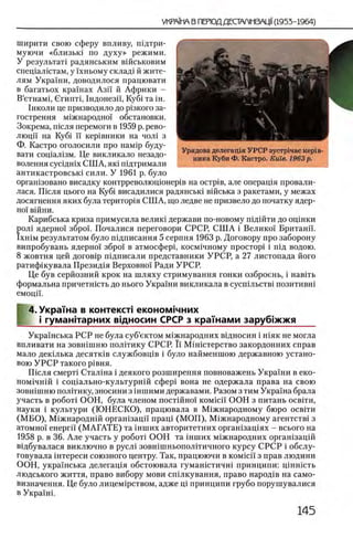 ширити свою сферу впливу, Ш Д ТрИ -
муючи «близьга по духу» режими.
У результат! радянським вшськовим
спещал1стам, у !'хньому склад1 й жите­
лям Украши, доводилося працювати
в багатьох крашах Азп й Африки -
В’етнамц Сгишт,1ндонезп, Ky6i та ϊ η .
1нколи це призводило до р1зкого за-
гострення м1жнародно'1 обстановки.
Зокрема, шсля перемоги в 1959 р. рево-
люци на Ky6i ϊϊ кер1вники на чол1 з
Ф. Кастро оголосили про нам1р буду-
вати сощал13м. Це викликало незадо-
волення сусщшх СШ А, яга шдтримали
антикастровсьга сили. У 1961 р. було
оргашзовано висадку контрреволюцюнер1в на ocrpie, але операщя провали-
лася. Ш сля цього на Ky6i висадилися радянсьга вшська з ракетами, у межах
досягнення яких була територ1я СШ А, що ледве не призвело до початку ЯДер-
ΗΟΪ вшни.
Карибська криза примусила велига держави по-новому шдшти до оцшки
рол1 ядерно!' збро'х. Почалися переговори СРСР, С Ш А i Велико! Британп.
Ϊ χ η ϊ μ результатом було П1дписання 5 серпня 1963 р. Договору про заборону
випробувань ядерно!' збро!' в атмосфер!, косм1чному простор! i шд водою.
8 жовтня цей догов1р пщписали представники УРСР, а 27 листопада його
ратифшувала Презид1я Верховно!’ Ради УРСР.
Це був серйозний крок на ш ляху стримування гонки озброень, i навгть
формальна причетшсть до нього Укра'!ни викликала в сусш лы ™ позитивн1
емоцй.
4. Украша в контекст! економ1чних
I i гуманггарних вщносин СРСР з кражам и заруб»жжя
Укра!'нська РСР не була суб’ектом м1жнародних в1дносин i шяк не могла
впливати на зовшшню полВику СРСР. й M iH ic T e p c T B O закордонних справ
мало дегалька десятк1в службовщв i було найменшою державною устано­
вок» У Р С Р такого р1вня.
Ш сля смерт1 Стал1на i деякого розширення повноважень Украши в еко-
ном1чнш i соц!ально-культурн1Й сфер! вона не одержала права на свою
зовшшню полггику, зносини з 1ншими державами. Разом з тим Украша брала
участь в ρο6οτϊ ООН, була членом постшно! KOMicii ООН з питань освгги,
науки i культури (Ю НЕСКО), працювала в М^жнародному бюро освгги
(М Б О ), Мтжнароднш орган!зацй' пращ (М О П ), М^жнародному агентств! з
атомно!' енергй (М А ГА Т Е ) та 1нших авторитетних оргашзащях - всього на
1958 р. в 36. Але участь у ροδοτί ООН та шших м1жнародних оргашзацш
В1дбувалася виключно в русл1 зовн1шньопол!тичного курсу СРСР i обслу-
говувала 1нтереси союзного центру. Так, працюючи в KOMicii' з прав людини
ООН, украшська делегащя обстоювала гумашстичш принципи: Ц1нн!сть
людського життя, право вибору мови сшлкування, право народ1в на само-
визначення. Це було лицем1рством, адже щ принципи грубо порушувалися
в Укра1Н1.
 