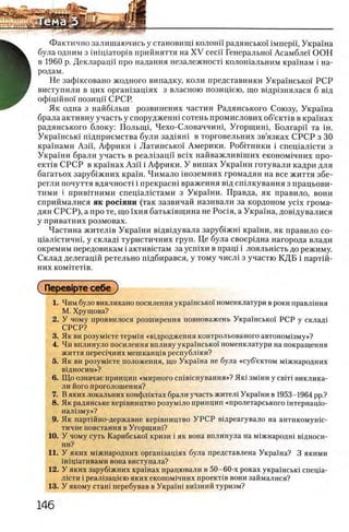 Фактично залишаючись у становшщ колонн радянсько! iMnepi'i, Украина
була одним з iH in ia T o p iB прийняття на X V ceci'i Генерально'1 Асамбле! ООН
в 1960 р. Декларацп про надання незалежносН колошальним крашам i на­
родам.
Не зафшсовано жодного випадку, коли представники Укра'шськоТ РСР
виступили в цих оргашзащях з власною позищею, що В1др1знялася б В1д
офщшно!' позицп СРСР.
Як одна з найбшын розвинених частин Радянського Союзу, Украша
брала активну участь у спорудженш сотень промислових об’екНв в крашах
радянського блоку: Полыщ, Чехо-Словаччиш, Угорщиш, Болгарй' та ш.
Украшсью шдприемства були зад1яш в торговельних зв’язках СРСР з 30
крашами Ази, Африки i Латинсько! Америки. Робггники i спещалшти з
Украши брали участь в реал1зацп Bcix найважлив1ших економ1чних про-
ε κ τ ίΒ СРСР в крашах Азп i Африки. У вишах Украши готували кадри для
багатьох заруб1жних краш. Нимало шоземних громадян на все життя збе-
регли почуття вдячност1 i прекрасш враження В1д спшкування з працьови-
тими i привНними спещалштами з Укра'1'ни. Правда, як правило, вони
сприймалися як рос1яни (так зазвичай називали за кордоном ycix грома­
дян СРСР), а про те, що 1хня батьк1вщина не Pocia, а Укра1на, дов1дувалися
у приватних розмовах.
Частина жител1в Украши вщвщувала заруб1жн1 кра'1'ни, як правило со-
Ц1ал1стичн1, у склад1 туристичних груп. Це була своерщна нагорода влади
окремим передовикам i активютам за ycnixH в npani i лояльшсть до режиму.
Склад делегацш ретельно П1дбирався, у тому числ1 з участю КДБ i партш­
них κοΜίτετίΒ.
СΠβρβΒΐρτβ себе )
1. Чим було викликано посилення укра1нсько1 номенклатури в роки правлшня
М. Хрущова?
2. У чому проявилося розширення повноважень Украшсько1 РСР у склад1
СРСР?
3. Як ви розум1ете терм1н «вщродження контрольованого автоном1зму»?
4. Чи вплинуло посилення впливу украшсько'1 номенклатури на покращення
життя перес1чних мешканц1в республжи?
5. Як ви розум1ете положения, що Украша не була «суб’ектом м1жнародних
В1ДНОСИН»?
6. Що означав принцип «мирного сшвкшування»? Яю змши у с в т виклика-
ли його проголошення?
7. В яких локальних конфлштах брали участь жителе Украши в 1953-1964 pp.?
8. Як радянське кер1вництво розумшо принцип «пролетарського штернащо-
нал1зму»?
9. Як партшно-державне кер1вництво У Р С Р в1дреагувало на антикомушс-
тичне повстання в Угорщин!?
10. У чому суть Карибсько! кризи i як вона вплинула на м1жнародш в1дноси-
ни?
11. У яких м1жнародних орган1зац1ях була представлена Украша? 3 якими
йпщативами вона виступала?
12. У яких зарубхжних крашах працювали в 50-60-х роках украшсью спеща-
Л1сти i реал1защею яких економ1чних προεκτίΒ вони займалися?
13. У якому сташ перебував в Укра'1ш ви!зний туризм?
 