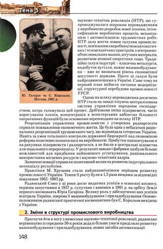 науково-техшчна револющя (Н Т Р ), що су-
проводжувалася широким впровадженням
у виробництво розробок ново! техшки, штен-
сифшащею виробничих процеОв, мехашза-
щею i автоматизащею трудомштких ροδϊτ.
Н Т Р дала життя новим галузям промисло-
BOCTi, пов’язаним з виробництвом автоматич-
них i телемехашчних пристро!в, електронно-
обчислювальних машин, штучних матер1ал!в,
розвитком атом но! енергетики тощо. Тради-
цшш галуз1 шдустри - класична металурпя,
видобуток вуплля, важке машинобудуван-
ня - вже не визначали р1вень економ1чно!
могутност1 держави. Проте pi галуз! були
найрозвинешшими в Укра!ш. Саме тому на
перший план вийшли питания модершза-
ци,структурно! перебудови промисловост1
УРСР.
Однак на шляху впровадження досягнень
Н ТР стала на завад1 юнуюча централ13ована
система управл1ння народним господар-
ством, котра гальмувала цей процес. Др1б’язкова oniKa П1дприемств, чаете
коригування плашв, концентрац1я в м1Н1стерських кабшетах б1льшост1
оперативних функц1Йбули основними перешкодами на шляху НТР.
Реоргашзащя управлшня промисловштю i утворення раднаргосшв
сприяли пожвавленню економ1чного життя. Це була одна з небагатьох рацю-
нальних реоргашзацш хрущовського часу, що вщповщала интересам Укра!ни.
НавИь за умов тотального контролю державно! бюрократа над економшою
реформа позитивно позначилася на виробництвк Прибутки накопичувалися
на рахунках шдприемств i раднаргосшв, а не йшли в централью вщомства
для подалыного перерозподшу. У результат! заводи i фабрики здобули бшыне
можливостей для придбання найнов^шого устаткування, рац1онального
використання мюцевих p e c y p c iB i науково-техшчних кадр1в.
Зазначен1 новацй справили позитивний вплив на розвиток шдустр1ального
потенщалу республ1ки.
Правл1ння М. Хрущова стало найдинам1чшшим пер1одом розвитку
промисловосН Укра!ни. Темпи!! росту були в 1,5 раза вищими за вщповщш
показники 1965-1985 pp.
Радянський Союз у Ц1 роки досяг видатних ycnixiB в освоенш космосу,
першим запустивши в 1957 р. супутник i вив1вши в 1961 р. на орбггу Земл1
першого космонавта Юр1я Гагарша. Велику роль у забезпеченш цих ycnixiB
в1Д1грала Укра!на, зокрема И машинобудування i приладобудування Осново­
положником радянсько! практично! космонавтики був С. Корольов вихщець
з Украши.
2. Змши в структур! промислового виробництва__________
Прагнучи йти в ногу з вимогами науково-техшчно! революцп, радянське
кер1вництво 13середини 50-х ροκϊΒ дедал1 быыне уваги прид1ляло розвитку
машинобудування i приладобудування, нових 3aco6iB автоматизацп.
 