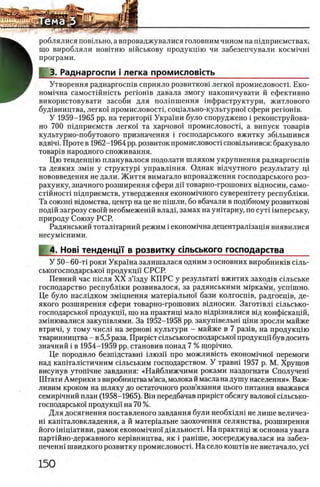 роблялися повшьно, а впроваджувалися головним чином на шдприемствах,
що виробляли нов1тню вшськову продукщю чи забезепчували косм^чш
програми.
3. Раднаргоспи i легка промисловкть_____________________
Утворення раднаргосшв сприяло розвитков1 легко!' промисловосп. Еко-
ном1чна самостшшсть p erioH iB давала змогу накопичувати й ефективно
використовувати засоби для полшшення шфраструктури, житлового
буд1вництва, легко! промисловосп, сощально-культурно! сфери perioHiB.
У 1959-1965 pp. на територп Украши було споруджено i реконструйова-
но 700 шдприемств легко! та харчово! промисловосп, а випуск товар1в
культурно-побутового призначення i господарського вжитку збшыпився
вдв1Ч1. Проте в 1962-1964 pp. розвиток промисловосп сповшьнився: бракувало
товар1в народного споживання.
Цю тенденцш планувалося подолати шляхом укрупнения раднаргосшв
та деяких змш у структур! управлшня. Однак вщчутного результату ni
нововведения не дали. Життя вимагало впровадження господарського роз-
рахунку, значного розширення сфери ди товарно-грошових вщносин, само-
стшносп п!дприемств, утвердження економ1чного суверештету республши.
Та союзн1 в1домства, центр на це не шшли, бо вбачали в шццбному розвитков1
под1Йзагрозу сво!й необмежен1Йвладх, замах на унпарну, по сут! 1мперську,
природу Союзу РСР.
Радянський тоталггарний режим i економ^чна децентрал!зац1я виявилися
несумшними.
4. Ηοβϊ тенденц|‘|‘ в розвитку сшьського господарства_____
У 50-60-Т1 роки Укра'!на залишалася одним з основних виробник1в С1ль-
ськогосподарсько! продукц!! СРСР.
Певний час июля X X з’!зду КГ1РС у результат! вжитих заход1в С1льське
господарство республши розвивалося, за радянськими м1рками, усп1шно.
Це було насл1дком зм1цнення матер1ально! бази колгосп1в, радгосц!в, де-
якого розширення сфери товарно-грошових вщносин. Загопвл! с!льсько-
господарсько! продукцй', що на практищ мало В1др!знялися В1д конфшкацш,
зм1нювалися закуп1влями. За 1952-1958 pp. закушвельш ц1ни зросли майже
втрич1, у тому числ1 на зернов1 культури - майже в 7 раз1в, на продукц1Ю
тваринництва - в 5,5 раза. Приршт сшьськогосподарсько! продукц!! був досить
значний i в 1954-1959 pp. становив понад 7 % щор1чно.
Це породило безпщставш шюзи про можлив1сть економ1чно! перемоги
над кап1тал!стичним С1льським господарством. У травш 1957 р. М. Хрущов
висунув утошчне завдання: «Найближчими роками наздогнати Сполучен1
Штати Америки з виробництва м’яса, молока й масла на душу населения». Важ-
ливим кроком на шляху до остаточного розв’язання цього питания вважався
семир1чний план (1958-1965). BiH передбачав приршт обсягу валово! шльсько-
господарсько! продукцй на 70 %.
Для досягнення поставленого завдання були необхщш не лише величез-
Н1 кашталовкладення, а й матер1альне заохочення селянства, розширення
його iHiniaTHBH, рамок економ1чно! д!яльност1. На практиц1 ж основна увага
партшно-державного кер1вництва, як i рашше, зосереджувалася на забез-
печенш швидкого розвитку промисловосп. На село кошпв не вистачало, yci
 
