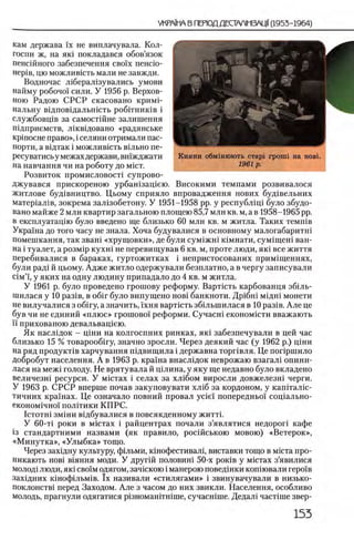 Кияни обмшюють старг rponii на новь
1961 р .
кам держава ϊχ не виплачувала. Кол-
госпи ж, на як1 покладався обов’язок
пенсшного забезпечення CBo'ix пенсю-
HepiB, цю можливють мали не завжди.
Водночас л 1берал1зувались умови
найму робочо1 сили. У 1956 р. Верхов­
ною Радою СРСР скасовано кримР
нальну вщповщальшсть робггниюв i
службовщв за самостшне залишення
тдприемств, лшвщовано «радянське
KpinocHe право», i селяни отримали пас­
порта, а вщтак i можливють в1льно пе-
ресуватись у межахдержави, вшжджати
на навчання чи на роботу до m ict.
Розвиток промисловосп супрово-
джувався прискореною урбашзащею. Високими темпами розвивалося
житлове буд1вництво. Цьому сприяло впровадження нових буд1вельних
матер1ал1в, зокрема зал1эобетону. У 1951-1958 pp. у республщ1 було збудо-
вано майже 2 млн квартир загальною площею 85,7 млн кв. м, а в 1958-1965 pp.
в експлуатацш було введено ще близько 60 млн кв. м житла. Таких темшв
Украша до того часу не знала. Хоча будувалися в основному малогабаритш
помешкання, так зваш «хрущовки», де були сум1жш К1мнати, сум1щеш ван­
на i туалет, а розм1р кухш не перевищував 6 кв. м, проте люди, як1 все життя
перебивалися в бараках, гуртожитках i непристосованих прим1щеннях,
були рад1 й цьому. Адже житло одержували безплатно, а в чергу записували
c im ’i', у яких на одну людину припадало до 4 кв. м житла.
У 1961 р. було проведено грошову реформу. Варткть карбованця збшь-
шилася у 10 раз1в, в o6ir було випущено ηοβϊ банкноти. Др1бш мщш монети
не вилучалися з o6iry, а значить, 1хня вартють зб1льшилася в 10 раз1в. Але це
був чи не единий «п лю с» грошово! реформи. Сучасш економшти вважають
ϊϊ прихованою девальващею.
Як насл1док - Ц1ни на колгоспних ринках, πκΐ забезпечували в цей час
близько 15 % товарооб1гу, значно зросли. Через деякий час (у 1962 р.) щни
на ряд продукт1в харчування пщвищила i державна торпвля. Це попршило
добробут населения. А в 1963 р. краша внаслщок неврожаю взагал! опини-
лася на меж1 голоду. Не врятувала й щлина, у яку ще недавно було вкладено
величезш ресурси. У м1стах i селах за хл1бом виросли довжелезш черги.
У 1963 р. СРСР вперше почав закуповувати хл1б за кордоном, у кашталш-
тичних крашах. Це означало повний провал yciei' попередньо!' соц1ально-
економ1чно'1 полИики КПРС.
IcTOTHi зм1ни В1дбувалися в повсякденному житт1.
У 60-τί роки в мютах i райцентрах почали з’являтися недороп кафе
13 стандартними назвами (як правило, рос1йською мовою) «Ветерок»,
«М инутка», «Улы бка» тощо.
Через захщну культуру, фшьми, к1нофестивал1, виставки тощо в мюта про-
никають ηοβϊ В1яння моди. У друг1Й половин1 50-х ροκϊΒ у М1стах з’явилися
молод1 люди, як1 СВ01Модягом, зач1скою i манерою повед1нки кошювали геро'хв
зах!дних к1ноф1льм1в. ϊχ називали «стилягами» i звинувачували в низько-
поклонств1 перед Заходом. Але з часом до них звикли. Населения, особливо
молодь, прагнули одягатися р1зномаштшше, сучасшше. Дедал! част1ше звер-
 