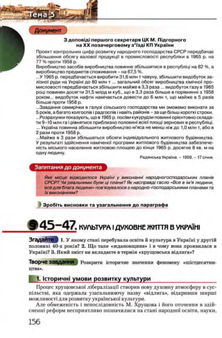 Документ
3 αοποβϊαϊ перш ого секретаря ЦК М. Ш дгорного
на XX позачерговом у з ’Тзд| КП Укра'Гни
Проект контрольних цифр розвитку народного господарства СРСР передбачае
збтьшення обсягу валовоУ продукцй в промисловосл республки в 1965 р. на
77 % проти 1958 р.
Виробництво 3aco6iB виробництва повинне збтьшитися в республщ! на 82 %, а
виробництво предмелв споживання - на 67,5 %.
...У 1965 р. передбачаеться виробити 31,6 млн т чавуну, збтьш ити видобуток за-
л13но'( руди на Укра/ш до 80 млн т ... загальний обсяг виробництва χ ιμ ιη η ο ϊ про-
мисловост! передбачаеться збтьш ити майже в 3,3 раза ... видобуток газу в 1965
рощ повинен досягти 31,5 млрд м куб., що в 3,3 раза бтьш е в пор!внянш з 1958
роком... видобуток нафти нам1чаеться довести до 6 млн т, що майже в 5 раз!в
бтьш е проти 1958 р.
...Завдання семир!чки в галуз! стьського господарства ми зможемо виконати за
5 ροκϊΒ, а багато колгоств i радгоств i навггь райошв - за ще бшьш κοροτκί строки.
...Розрахунки показують, що в 1965 р. поави кукурудзи повинш ор1ентовно склада-
ти 9—10 млн га i р1внятися приблизно половин! Bcie'i плоид зернових в республ1Ц1.
... Украша повинна збтьш ити виробництво м’яса не менш шж до 1,0 млн т, або в
2 рази проти 1958 р.
...Майже в 3 рази збтьшаться обсяги шдивщуального житлового бущвництва.
У результат! здшснення нам!чено'| програми житлового бущвництва забезпече-
H ic T b MiCbKoro населения житловою площею до кшця 1965 р. досягне 8 кв. м на
одну людину.
Радянська Украша. - 1959. - 17 С!чня.
Запитання до документа
Яке мюце вщводилося Украшi у виконаннi народногосподарських план/в
СРСР? Чи реальними були ц/плани? Як насправдi гасло «Все в iм'я людини,
все для блага людини» пов’язувалося з народно-господарськими планами та
ϊχ виконанням?
З роб1ть висновки та узагальнення до параграфа
» 4 5 - 4 7 . КУЛЬТУРА IД У Х О В М Е Ж ИТТЯ В УКРАЙ11
Згадайте I 1. У якому сташ перебувала освгга й культура в Украхш у друг1Й
половин1 40-х ρ οκ ϊΒ ? 2. Щ о таке «ждановщина» i в чому вона проявилася в
Укра'Гш? 3. Який змгст ви вкладаете в термш «хрущовська В1длига»?
Творче завдання Розкрити щторичне значения феномену «нпстдесятни-
цтва».
1. кторичн! умови розвитку культури_____________________
Процес хрущовсько'Г Л1берал1зацй створив нову духовну атмосферу в сус-
П1льств1, яка одержала узагальнюючу назву «вщ лига», В1дкривши ширш1
можливост1для розвитку украшсько'Г культури.
Але обмежен1сть i непослщовшсть М. Хрущова i його оточення в здш-
сненн! реформ несприятливо позначилися на сташ народно! освгги, науки,
 