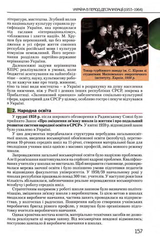 лггератури, мистецтва. Згубний вплив
на нащональну культуру справила ру-
сифшащя Украши, яка проводилася
шд гаслами «штернацюнал1зму»,
«зближення i злиття нацш». М. Хру­
щов був переконаний, що без впрова-
дження в yci сфери життя союзних
республш росшсько! мови i культури
комушзм неможливий. Його иереко-
нання роздшяло партшно-державне
кер1вництво Украши.
Далекосяжш задуми кер1вництва
КПРС реал1зувалися в умовах, коли
бюджетш асигнування на найнеобхщ-
Hinie - освггу, науку, культмасову робо­
ту, не кажучи вже про театр, живопис,
Kino та inini види мистецтва - в Укра!ш в розрахунку на душу населения
були нижчими, шж у Pocii' i деяких шших республшах СРСР, зокрема в
Прибалтицк «Залишковий принцип» забезпечення сощально-культурно!
сфери, характерний для СРСР у щлому, особливо гостро i пекуче вщчувався
в Украши
2. Народна освгга_________________________________________
У грудш 1958 р. т е л я широкого обговорення в Радянському Союз1 було
прийнято Закон «Про змщнення зв’язку школи 13життям i про подальший
розвиток системи народно1освгги в СРСР». У κ β ϊτ η ϊ 1959 р. вщповщний закон
було ухвалено в Украши
У цих документах передбачалася структурна перебудова загальноосвгг-
Hbo'i школи, введения восьмир1чно1 обов’язково'1 освши (всеобучу), перетво-
рення 10-р1чних середшх ШК1Л на ll-pi4Hi, створення матер1альжл бази для
оволод1ння учнями шк1л одн1ею з масових профес1Й, зм1на мовного режиму
школи.
Запровадження загально! восьмир1чно1 освИи було назр1лою проблемою.
Алей'розв’язання наштовхувалося насерйозш кадров1 проблеми. Квал1ф1ко-
ваних учител1в у школах не вистачало. Щ об виправити становище, розширю-
валася мережа заочно! освгги i було полшшено умови шдготовки педагог1в
на в1дпов1дних факультетах ушверситеНв. У 1958/59 навчальному рощ у
школах республ1ки працювало понад 300 тис. учител1в. У наступш роки !хня
К1льк1сть зб1льшилася, забезпечивши реальне впровадження восьмир1чного
всеобучу i роботу середшх шкш.
Стратег1чним напрямом у ρο6οτί школи законом було визначено полггех-
н1зац1ю, зм1цнення зв’язку школи з виробництвом. 1з щею метою в школах
вводилося виробниче навчання, частина занять проводилася на шдприем-
ствах, у колгоспах i радгоспах. Поширення набуло створення учшвських
виробничих бригад р1зного профшю, у педвузах було оргашзовано п1дго-
товку вчител1в виробничого навчання.
Однак хрошчна нестача кошт1в, матер1ально-техн1чних засоб1в не дозво­
лила реал1зувати Ц1 норми закону. Вщ восьмир1чки невдовз1 вщмовились;
поступово занепало й виробниче навчання в школах.
Токар турбшного заводу ϊμ . С. KipoBa 3i
студентами Московського енергетичного
шституту. Харте. 1956 р.
 