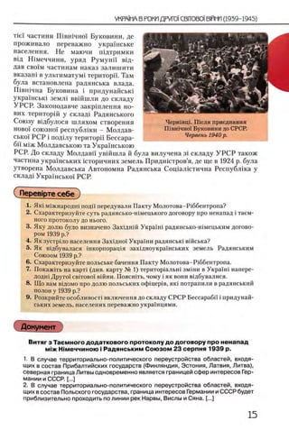 τϊεϊ частини Швшчно!' Буковини, де
проживало переважно украшське
населения. Не маючи шдтримки
вщ Шмеччини, уряд Румунп вщ-
дав своГм частинам наказ залишити
вказаш в ультиматум! територа. Там
була встановлена радянська влада.
Швшчна Буковина i придунайсью
украшсью земл1 ввшшли до складу
УРСР. Законодавче закртлення но-
вих територш у скла/ц Радянського
Союзу вщбулося шляхом створення
ново! союзно! республши - Молдав-
сько'1 РСР i под1лу територа Бессара­
ба М1ж Молдавською та Украшською
РСР. До складу Молдавй' увшшла й була вилучена 3i складу У Р С Р також
частина укра'Гнських юторичних земель Придшстров’я, де ще в 1924 р. була
утворена Молдавська Автономна Радянська Сощалютична Республ1ка у
склад1 Укра'Гнсько'Г РСР.
СПерев|рте себе )
1. Як1 М1жнародн1 пода передували Пакту Молотова-Р1ббентропа?
2 . Охарактеризуйте суть радянсько-шмецького договору про ненапад i таем-
ного протоколу до нього.
3. Яку долю було визначено Зах1дн1Й Укра'1Н1 радянсько-н1мецьким догово­
ром 1939 р.?
4. Як зустрыо населения Зах1дно1 Укра1ни радянсью В1йська?
5. Як В1дбувалася шкорпоращя зах1дноукра!'нських земель Радянським
Союзом 1939 р.?
6. Охарактеризуйте польське бачення Пакту Молотова-Р1ббентропа.
7. Покаж1ть на карт1 (див. карту № 1) територ1альш зм1ни в Укра'1Н1 напере-
додн1 Друго'1 c b it o b o i В1йни. Поясшть, чому i як вони в1дбувалися.
8. Що вам В1д0мо про долю польських οφίπερΪΒ, як1 потрапили в радянський
полон у 1939 р.?
9. Розкрийте особливост! включения до складу СРСР Бессараба i придунай-
ських земель, населених переважно украшцями.
Документ
Витяг з Таемного додаткового протоколу до д оговору про ненапад
М1ж Н|меччиною i Радянським Союзом 23 серпня 1939 р.
1. В случае территориально-политического переустройства областей, входя­
щих в состав Прибалтийских государств (Финляндия, Эстония, Латвия, Литва),
северная граница Литвы одновременно является границей сфер интересов Гер­
мании и СССР. [...]
2. В случае территориально-политического переустройства областей, входя­
щих в состав Польского государства, граница интересов Германии и СССР будет
приблизительно проходить по линии рек Нарвы, Вислы и Сяна. [...]
Чершвщ. Шсля приеднання
Πιβηϊηηοϊ Буковини до СРСР.
Червенъ 1940 р.
 